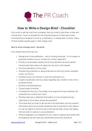 www.prcoach.co.uk Copyright © 2013 – Debbie Leven Page 1 of 2
How to Write a Design Brief - Checklist
If you want to get the most from a designer then you need to give them a clear and
concise brief. Here’s a checklist for the important aspects to think about when
commissioning a designer to work on a publication, or asking them to quote. Many
of these bullets equally apply to other design work.
How to write a design brief - checklist
Your design brief should set out:
• Background to the publication – why it is being produced. Is it to support a
particular initiative or as a ‘re-fresh’ for current materials?
• Primary and secondary audiences for the publication and any specific
requirements that need to be taken into account in this respect.
• How the publication is to be used.
• Whether the publication is being produced as hard copy and/or available
online, via CD etc.
• Whether there is an intention to post the publication out.
• Length of publication and any ideas regarding size, whether it has to fit a
particular format.
• Number of articles/sections.
• Typical length of articles.
• Tone/style for the copy. The design must support the copy otherwise the
publication as a whole won’t work.
• Whether financial or statistical information is to be included and any
restrictions on how these should be presented.
• The sense that you want to get across in the publication and any specific
information about your primary audiences that is important in this respect.
It’s can be helpful to list down key words that will help convey the feeling
that you want to capture in your publication.
• What photography is envisaged? Do you need to support each article with
photography and are there any sensitivities about who should be
 