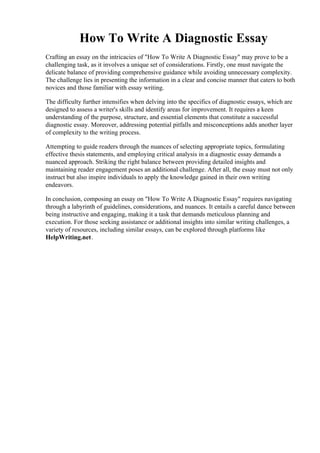 How To Write A Diagnostic Essay
Crafting an essay on the intricacies of "How To Write A Diagnostic Essay" may prove to be a
challenging task, as it involves a unique set of considerations. Firstly, one must navigate the
delicate balance of providing comprehensive guidance while avoiding unnecessary complexity.
The challenge lies in presenting the information in a clear and concise manner that caters to both
novices and those familiar with essay writing.
The difficulty further intensifies when delving into the specifics of diagnostic essays, which are
designed to assess a writer's skills and identify areas for improvement. It requires a keen
understanding of the purpose, structure, and essential elements that constitute a successful
diagnostic essay. Moreover, addressing potential pitfalls and misconceptions adds another layer
of complexity to the writing process.
Attempting to guide readers through the nuances of selecting appropriate topics, formulating
effective thesis statements, and employing critical analysis in a diagnostic essay demands a
nuanced approach. Striking the right balance between providing detailed insights and
maintaining reader engagement poses an additional challenge. After all, the essay must not only
instruct but also inspire individuals to apply the knowledge gained in their own writing
endeavors.
In conclusion, composing an essay on "How To Write A Diagnostic Essay" requires navigating
through a labyrinth of guidelines, considerations, and nuances. It entails a careful dance between
being instructive and engaging, making it a task that demands meticulous planning and
execution. For those seeking assistance or additional insights into similar writing challenges, a
variety of resources, including similar essays, can be explored through platforms like
HelpWriting.net.
How To Write A Diagnostic EssayHow To Write A Diagnostic Essay
 