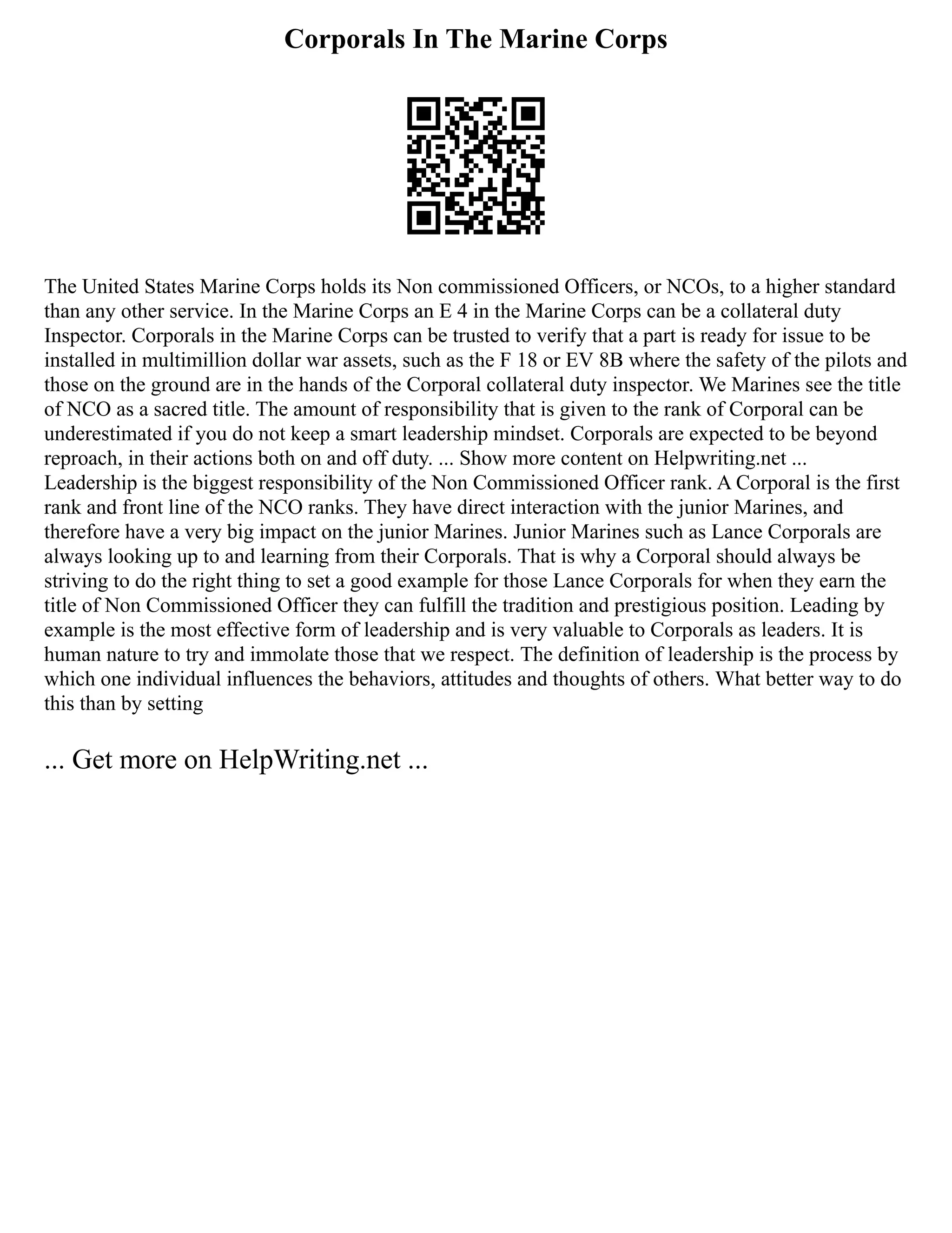Corporals In The Marine Corps
The United States Marine Corps holds its Non commissioned Officers, or NCOs, to a higher standard
than any other service. In the Marine Corps an E 4 in the Marine Corps can be a collateral duty
Inspector. Corporals in the Marine Corps can be trusted to verify that a part is ready for issue to be
installed in multimillion dollar war assets, such as the F 18 or EV 8B where the safety of the pilots and
those on the ground are in the hands of the Corporal collateral duty inspector. We Marines see the title
of NCO as a sacred title. The amount of responsibility that is given to the rank of Corporal can be
underestimated if you do not keep a smart leadership mindset. Corporals are expected to be beyond
reproach, in their actions both on and off duty. ... Show more content on Helpwriting.net ...
Leadership is the biggest responsibility of the Non Commissioned Officer rank. A Corporal is the first
rank and front line of the NCO ranks. They have direct interaction with the junior Marines, and
therefore have a very big impact on the junior Marines. Junior Marines such as Lance Corporals are
always looking up to and learning from their Corporals. That is why a Corporal should always be
striving to do the right thing to set a good example for those Lance Corporals for when they earn the
title of Non Commissioned Officer they can fulfill the tradition and prestigious position. Leading by
example is the most effective form of leadership and is very valuable to Corporals as leaders. It is
human nature to try and immolate those that we respect. The definition of leadership is the process by
which one individual influences the behaviors, attitudes and thoughts of others. What better way to do
this than by setting
... Get more on HelpWriting.net ...
 