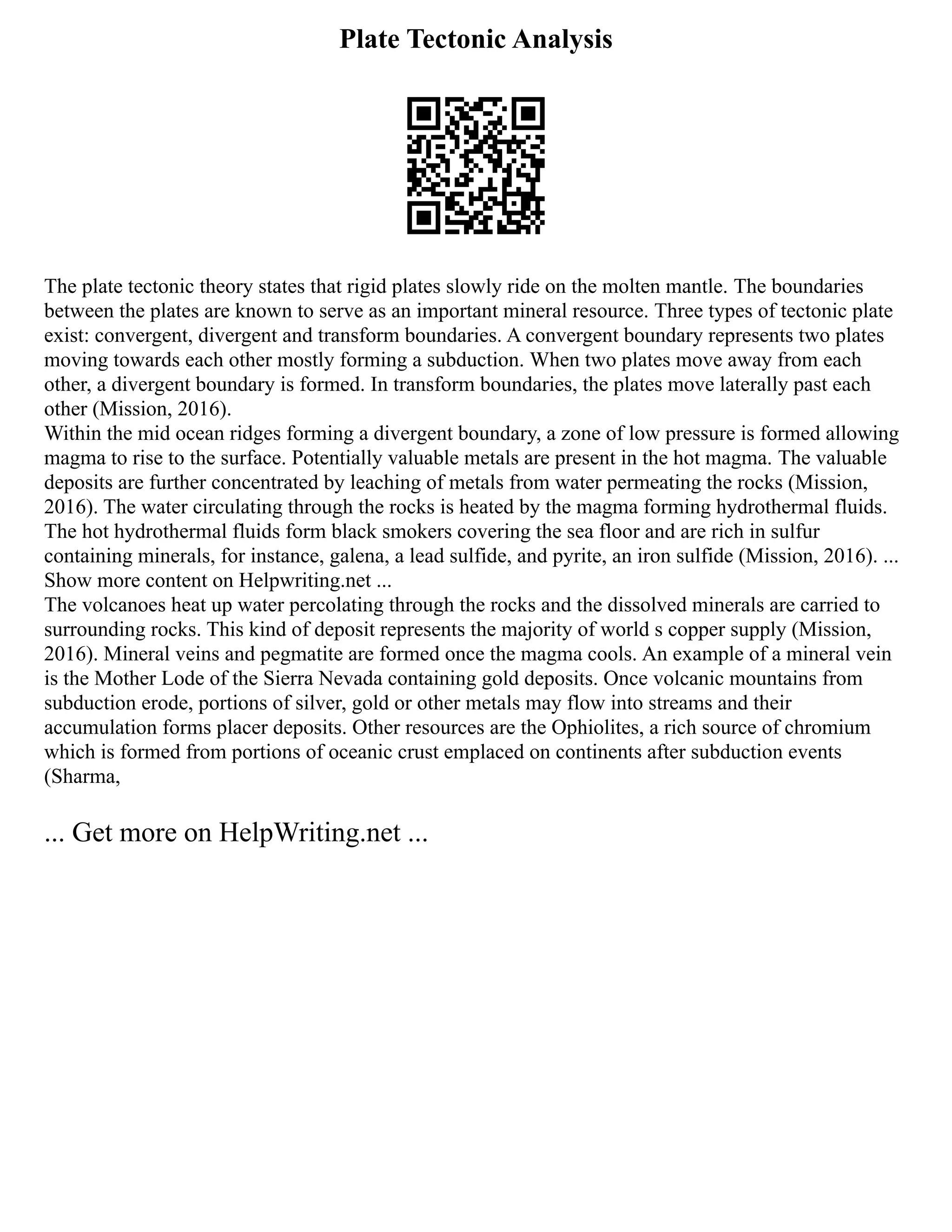 Plate Tectonic Analysis
The plate tectonic theory states that rigid plates slowly ride on the molten mantle. The boundaries
between the plates are known to serve as an important mineral resource. Three types of tectonic plate
exist: convergent, divergent and transform boundaries. A convergent boundary represents two plates
moving towards each other mostly forming a subduction. When two plates move away from each
other, a divergent boundary is formed. In transform boundaries, the plates move laterally past each
other (Mission, 2016).
Within the mid ocean ridges forming a divergent boundary, a zone of low pressure is formed allowing
magma to rise to the surface. Potentially valuable metals are present in the hot magma. The valuable
deposits are further concentrated by leaching of metals from water permeating the rocks (Mission,
2016). The water circulating through the rocks is heated by the magma forming hydrothermal fluids.
The hot hydrothermal fluids form black smokers covering the sea floor and are rich in sulfur
containing minerals, for instance, galena, a lead sulfide, and pyrite, an iron sulfide (Mission, 2016). ...
Show more content on Helpwriting.net ...
The volcanoes heat up water percolating through the rocks and the dissolved minerals are carried to
surrounding rocks. This kind of deposit represents the majority of world s copper supply (Mission,
2016). Mineral veins and pegmatite are formed once the magma cools. An example of a mineral vein
is the Mother Lode of the Sierra Nevada containing gold deposits. Once volcanic mountains from
subduction erode, portions of silver, gold or other metals may flow into streams and their
accumulation forms placer deposits. Other resources are the Ophiolites, a rich source of chromium
which is formed from portions of oceanic crust emplaced on continents after subduction events
(Sharma,
... Get more on HelpWriting.net ...
 
