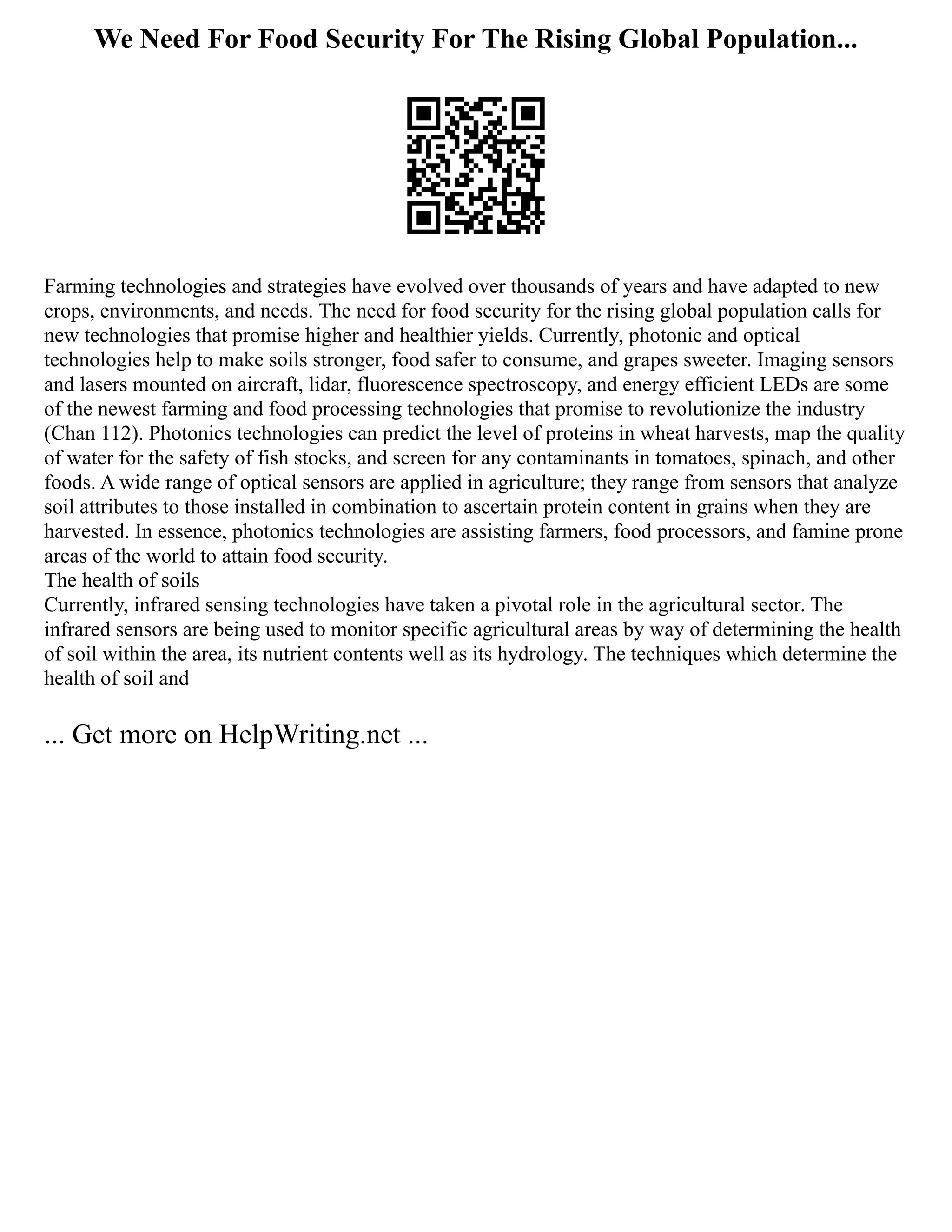 We Need For Food Security For The Rising Global Population...
Farming technologies and strategies have evolved over thousands of years and have adapted to new
crops, environments, and needs. The need for food security for the rising global population calls for
new technologies that promise higher and healthier yields. Currently, photonic and optical
technologies help to make soils stronger, food safer to consume, and grapes sweeter. Imaging sensors
and lasers mounted on aircraft, lidar, fluorescence spectroscopy, and energy efficient LEDs are some
of the newest farming and food processing technologies that promise to revolutionize the industry
(Chan 112). Photonics technologies can predict the level of proteins in wheat harvests, map the quality
of water for the safety of fish stocks, and screen for any contaminants in tomatoes, spinach, and other
foods. A wide range of optical sensors are applied in agriculture; they range from sensors that analyze
soil attributes to those installed in combination to ascertain protein content in grains when they are
harvested. In essence, photonics technologies are assisting farmers, food processors, and famine prone
areas of the world to attain food security.
The health of soils
Currently, infrared sensing technologies have taken a pivotal role in the agricultural sector. The
infrared sensors are being used to monitor specific agricultural areas by way of determining the health
of soil within the area, its nutrient contents well as its hydrology. The techniques which determine the
health of soil and
... Get more on HelpWriting.net ...
 