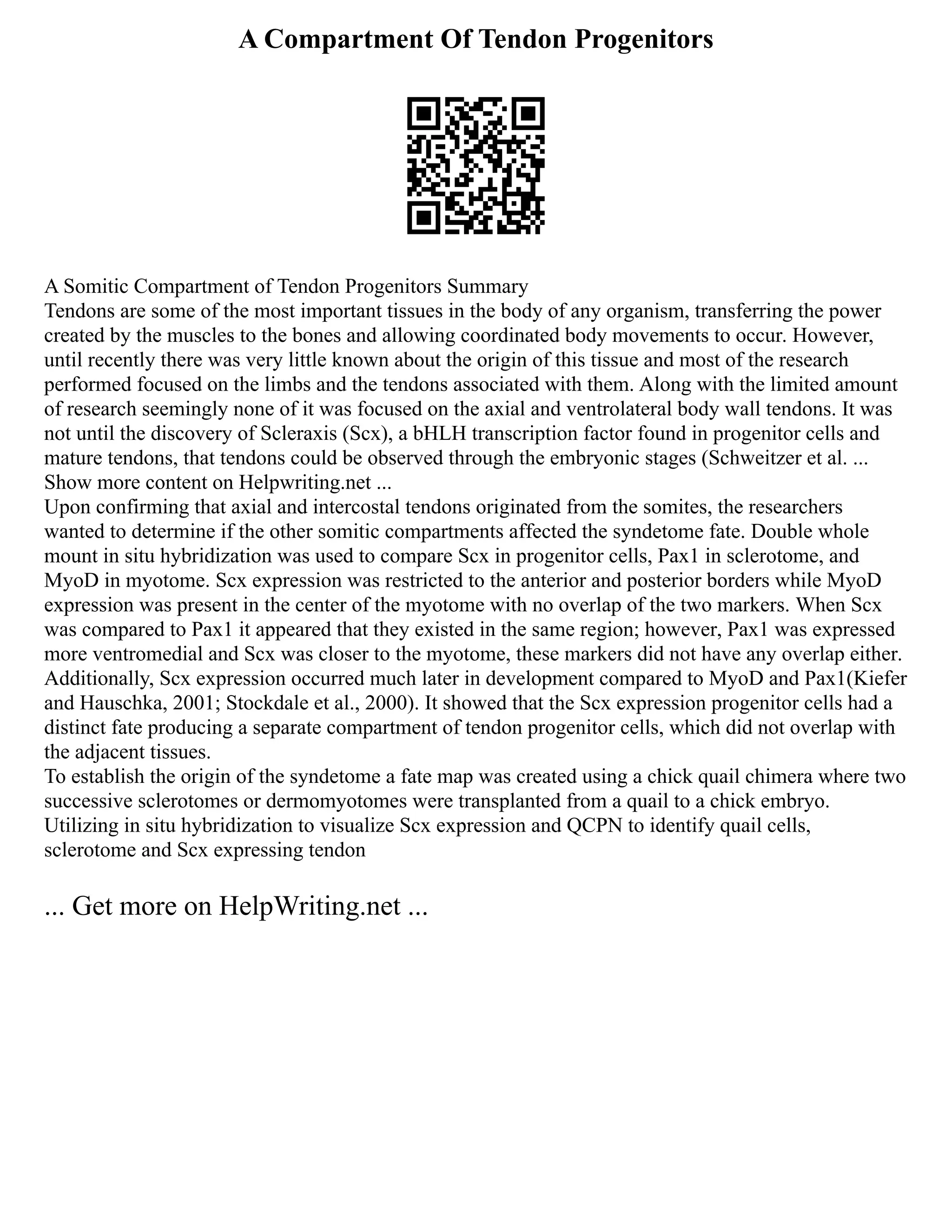 A Compartment Of Tendon Progenitors
A Somitic Compartment of Tendon Progenitors Summary
Tendons are some of the most important tissues in the body of any organism, transferring the power
created by the muscles to the bones and allowing coordinated body movements to occur. However,
until recently there was very little known about the origin of this tissue and most of the research
performed focused on the limbs and the tendons associated with them. Along with the limited amount
of research seemingly none of it was focused on the axial and ventrolateral body wall tendons. It was
not until the discovery of Scleraxis (Scx), a bHLH transcription factor found in progenitor cells and
mature tendons, that tendons could be observed through the embryonic stages (Schweitzer et al. ...
Show more content on Helpwriting.net ...
Upon confirming that axial and intercostal tendons originated from the somites, the researchers
wanted to determine if the other somitic compartments affected the syndetome fate. Double whole
mount in situ hybridization was used to compare Scx in progenitor cells, Pax1 in sclerotome, and
MyoD in myotome. Scx expression was restricted to the anterior and posterior borders while MyoD
expression was present in the center of the myotome with no overlap of the two markers. When Scx
was compared to Pax1 it appeared that they existed in the same region; however, Pax1 was expressed
more ventromedial and Scx was closer to the myotome, these markers did not have any overlap either.
Additionally, Scx expression occurred much later in development compared to MyoD and Pax1(Kiefer
and Hauschka, 2001; Stockdale et al., 2000). It showed that the Scx expression progenitor cells had a
distinct fate producing a separate compartment of tendon progenitor cells, which did not overlap with
the adjacent tissues.
To establish the origin of the syndetome a fate map was created using a chick quail chimera where two
successive sclerotomes or dermomyotomes were transplanted from a quail to a chick embryo.
Utilizing in situ hybridization to visualize Scx expression and QCPN to identify quail cells,
sclerotome and Scx expressing tendon
... Get more on HelpWriting.net ...
 