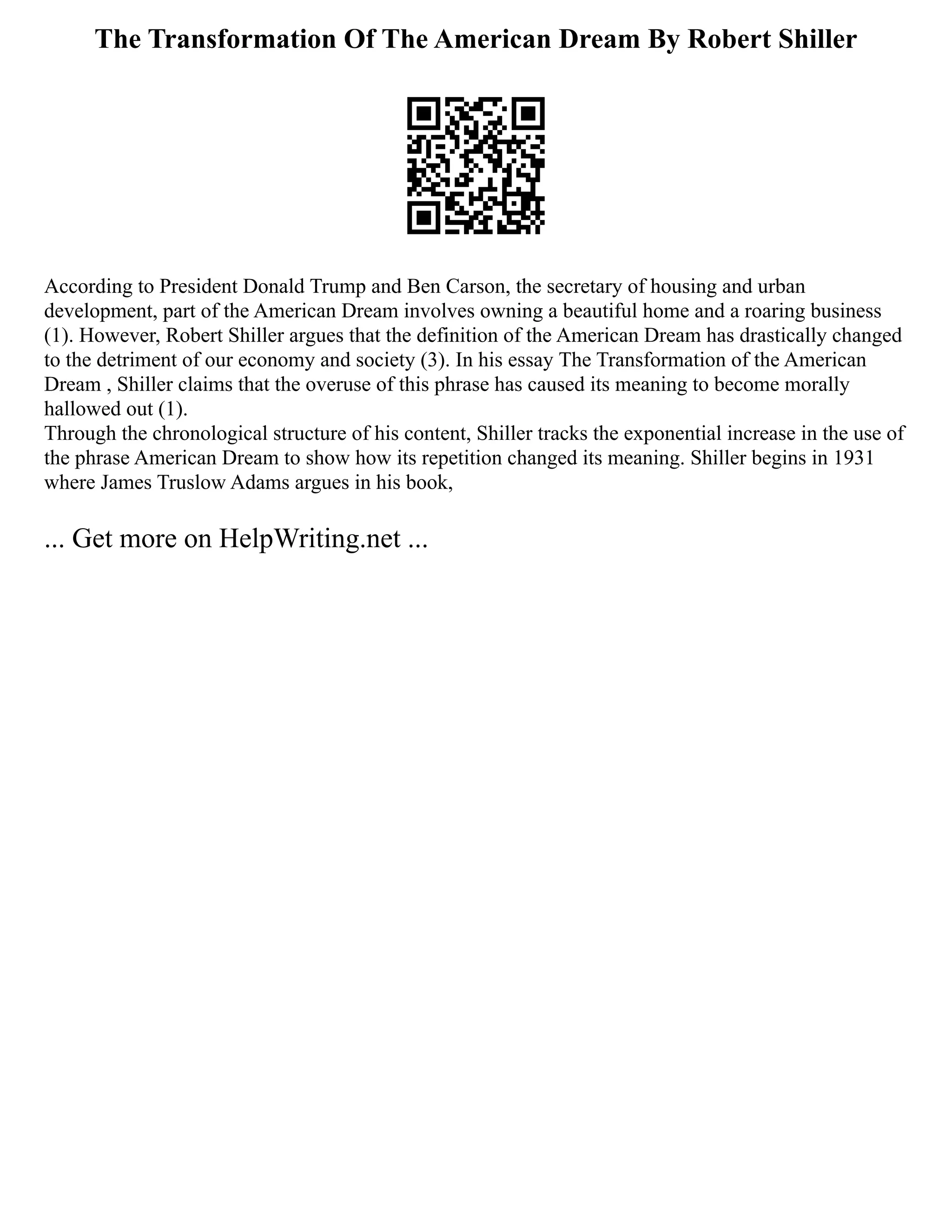 The Transformation Of The American Dream By Robert Shiller
According to President Donald Trump and Ben Carson, the secretary of housing and urban
development, part of the American Dream involves owning a beautiful home and a roaring business
(1). However, Robert Shiller argues that the definition of the American Dream has drastically changed
to the detriment of our economy and society (3). In his essay The Transformation of the American
Dream , Shiller claims that the overuse of this phrase has caused its meaning to become morally
hallowed out (1).
Through the chronological structure of his content, Shiller tracks the exponential increase in the use of
the phrase American Dream to show how its repetition changed its meaning. Shiller begins in 1931
where James Truslow Adams argues in his book,
... Get more on HelpWriting.net ...
 