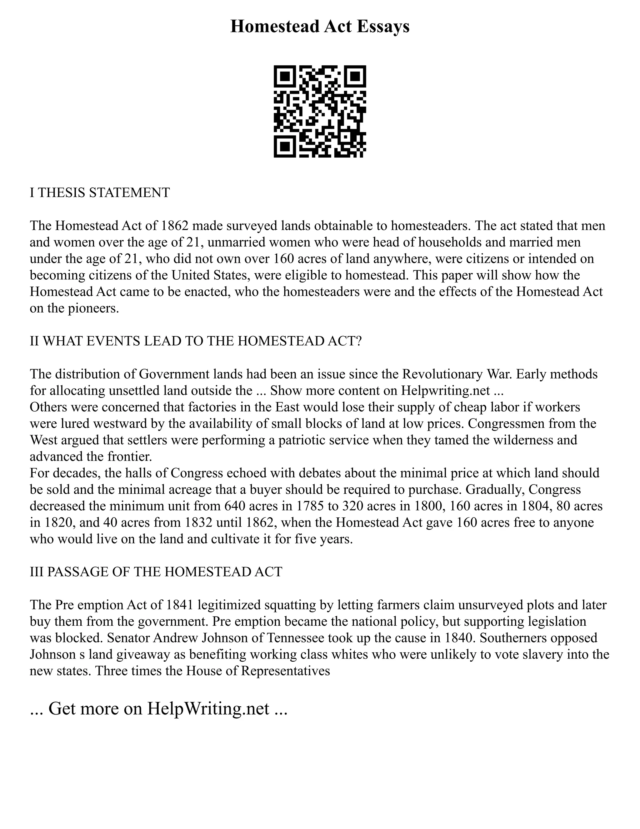 Homestead Act Essays
I THESIS STATEMENT
The Homestead Act of 1862 made surveyed lands obtainable to homesteaders. The act stated that men
and women over the age of 21, unmarried women who were head of households and married men
under the age of 21, who did not own over 160 acres of land anywhere, were citizens or intended on
becoming citizens of the United States, were eligible to homestead. This paper will show how the
Homestead Act came to be enacted, who the homesteaders were and the effects of the Homestead Act
on the pioneers.
II WHAT EVENTS LEAD TO THE HOMESTEAD ACT?
The distribution of Government lands had been an issue since the Revolutionary War. Early methods
for allocating unsettled land outside the ... Show more content on Helpwriting.net ...
Others were concerned that factories in the East would lose their supply of cheap labor if workers
were lured westward by the availability of small blocks of land at low prices. Congressmen from the
West argued that settlers were performing a patriotic service when they tamed the wilderness and
advanced the frontier.
For decades, the halls of Congress echoed with debates about the minimal price at which land should
be sold and the minimal acreage that a buyer should be required to purchase. Gradually, Congress
decreased the minimum unit from 640 acres in 1785 to 320 acres in 1800, 160 acres in 1804, 80 acres
in 1820, and 40 acres from 1832 until 1862, when the Homestead Act gave 160 acres free to anyone
who would live on the land and cultivate it for five years.
III PASSAGE OF THE HOMESTEAD ACT
The Pre emption Act of 1841 legitimized squatting by letting farmers claim unsurveyed plots and later
buy them from the government. Pre emption became the national policy, but supporting legislation
was blocked. Senator Andrew Johnson of Tennessee took up the cause in 1840. Southerners opposed
Johnson s land giveaway as benefiting working class whites who were unlikely to vote slavery into the
new states. Three times the House of Representatives
... Get more on HelpWriting.net ...
 
