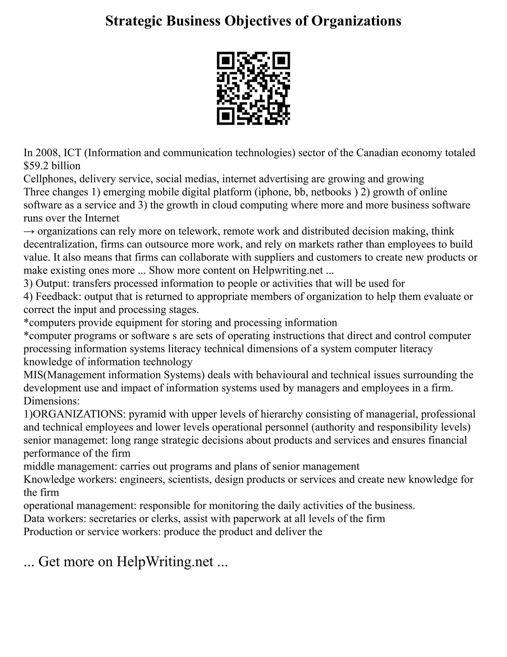 Strategic Business Objectives of Organizations
In 2008, ICT (Information and communication technologies) sector of the Canadian economy totaled
$59.2 billion
Cellphones, delivery service, social medias, internet advertising are growing and growing
Three changes 1) emerging mobile digital platform (iphone, bb, netbooks ) 2) growth of online
software as a service and 3) the growth in cloud computing where more and more business software
runs over the Internet
→ organizations can rely more on telework, remote work and distributed decision making, think
decentralization, firms can outsource more work, and rely on markets rather than employees to build
value. It also means that firms can collaborate with suppliers and customers to create new products or
make existing ones more ... Show more content on Helpwriting.net ...
3) Output: transfers processed information to people or activities that will be used for
4) Feedback: output that is returned to appropriate members of organization to help them evaluate or
correct the input and processing stages.
*computers provide equipment for storing and processing information
*computer programs or software s are sets of operating instructions that direct and control computer
processing information systems literacy technical dimensions of a system computer literacy
knowledge of information technology
MIS(Management information Systems) deals with behavioural and technical issues surrounding the
development use and impact of information systems used by managers and employees in a firm.
Dimensions:
1)ORGANIZATIONS: pyramid with upper levels of hierarchy consisting of managerial, professional
and technical employees and lower levels operational personnel (authority and responsibility levels)
senior managemet: long range strategic decisions about products and services and ensures financial
performance of the firm
middle management: carries out programs and plans of senior management
Knowledge workers: engineers, scientists, design products or services and create new knowledge for
the firm
operational management: responsible for monitoring the daily activities of the business.
Data workers: secretaries or clerks, assist with paperwork at all levels of the firm
Production or service workers: produce the product and deliver the
... Get more on HelpWriting.net ...
 