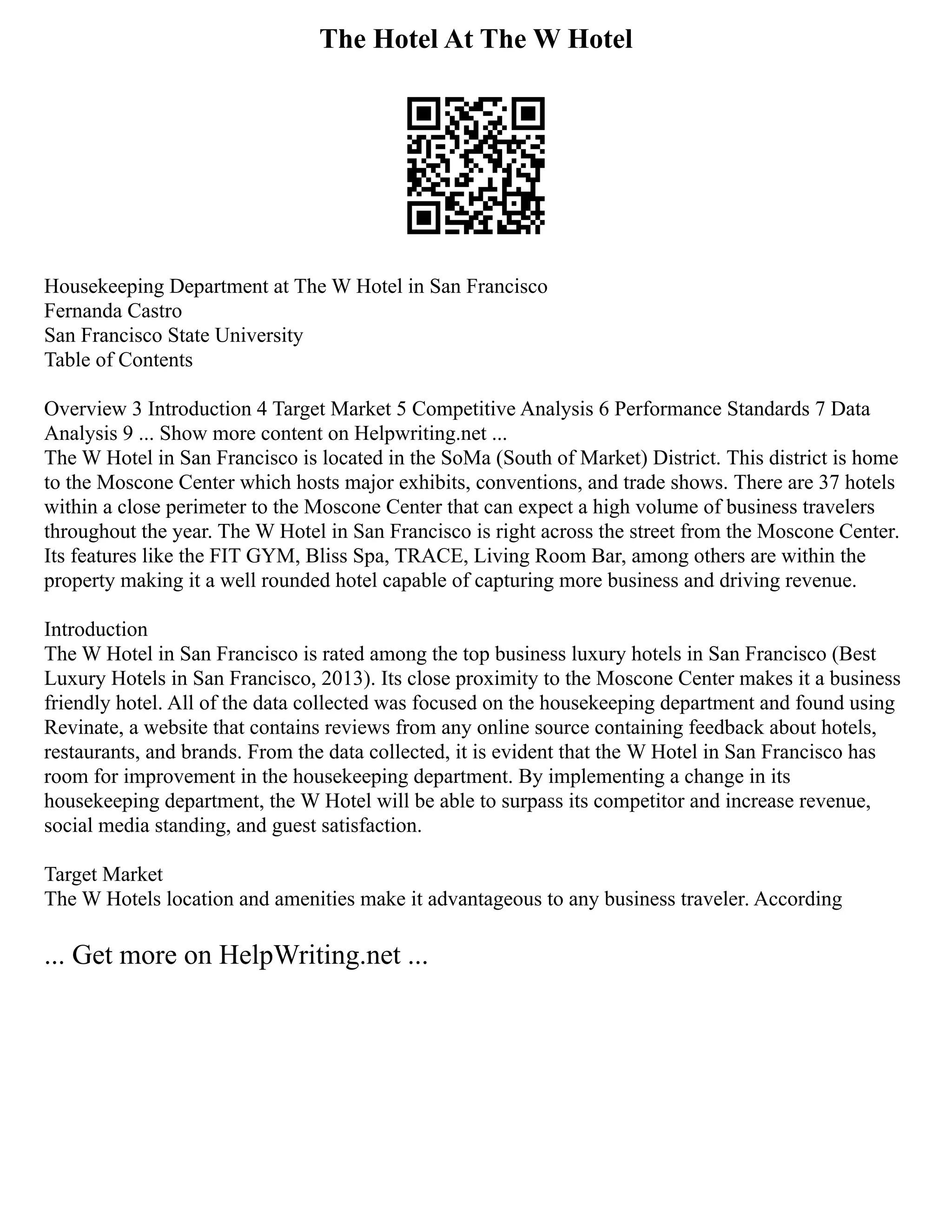 The Hotel At The W Hotel
Housekeeping Department at The W Hotel in San Francisco
Fernanda Castro
San Francisco State University
Table of Contents
Overview 3 Introduction 4 Target Market 5 Competitive Analysis 6 Performance Standards 7 Data
Analysis 9 ... Show more content on Helpwriting.net ...
The W Hotel in San Francisco is located in the SoMa (South of Market) District. This district is home
to the Moscone Center which hosts major exhibits, conventions, and trade shows. There are 37 hotels
within a close perimeter to the Moscone Center that can expect a high volume of business travelers
throughout the year. The W Hotel in San Francisco is right across the street from the Moscone Center.
Its features like the FIT GYM, Bliss Spa, TRACE, Living Room Bar, among others are within the
property making it a well rounded hotel capable of capturing more business and driving revenue.
Introduction
The W Hotel in San Francisco is rated among the top business luxury hotels in San Francisco (Best
Luxury Hotels in San Francisco, 2013). Its close proximity to the Moscone Center makes it a business
friendly hotel. All of the data collected was focused on the housekeeping department and found using
Revinate, a website that contains reviews from any online source containing feedback about hotels,
restaurants, and brands. From the data collected, it is evident that the W Hotel in San Francisco has
room for improvement in the housekeeping department. By implementing a change in its
housekeeping department, the W Hotel will be able to surpass its competitor and increase revenue,
social media standing, and guest satisfaction.
Target Market
The W Hotels location and amenities make it advantageous to any business traveler. According
... Get more on HelpWriting.net ...
 