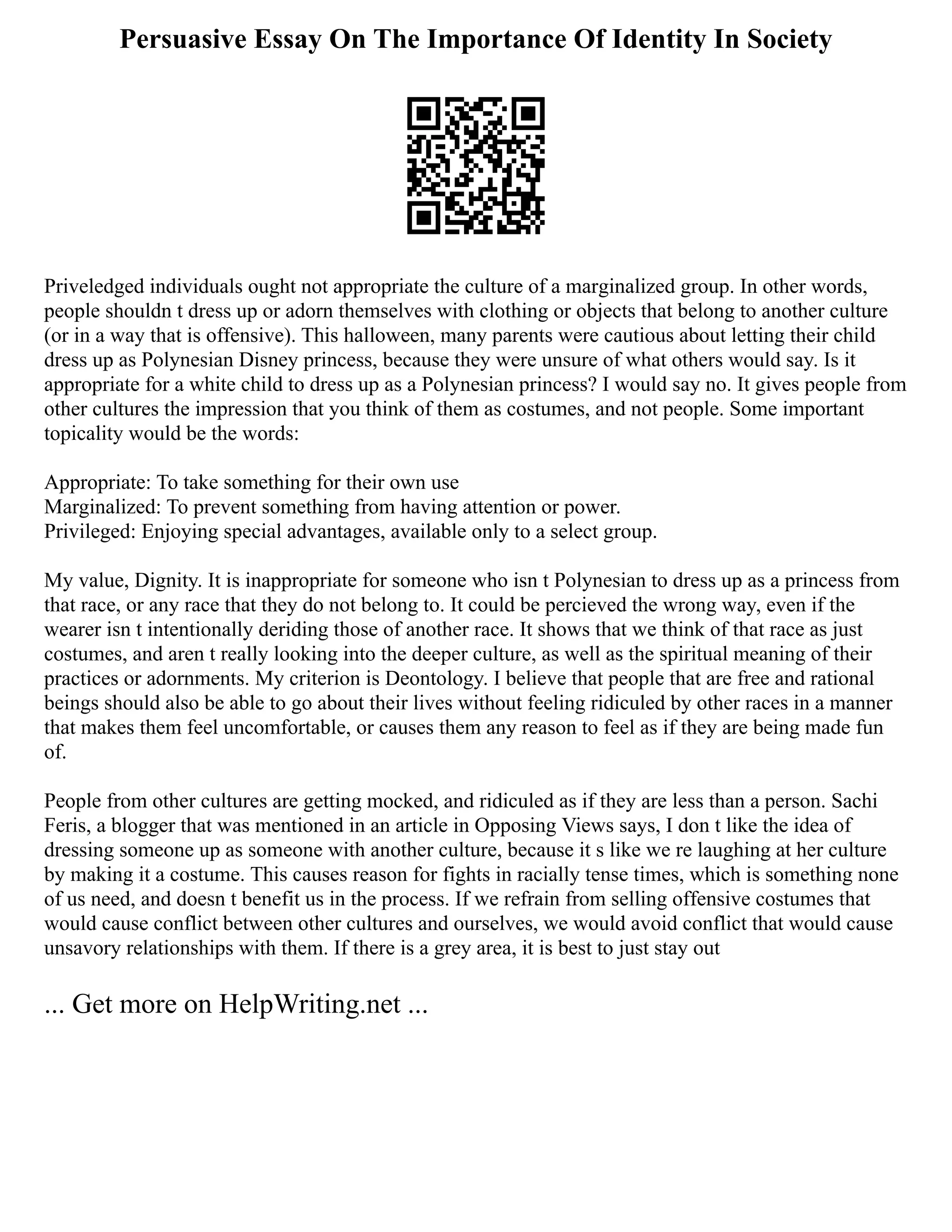Persuasive Essay On The Importance Of Identity In Society
Priveledged individuals ought not appropriate the culture of a marginalized group. In other words,
people shouldn t dress up or adorn themselves with clothing or objects that belong to another culture
(or in a way that is offensive). This halloween, many parents were cautious about letting their child
dress up as Polynesian Disney princess, because they were unsure of what others would say. Is it
appropriate for a white child to dress up as a Polynesian princess? I would say no. It gives people from
other cultures the impression that you think of them as costumes, and not people. Some important
topicality would be the words:
Appropriate: To take something for their own use
Marginalized: To prevent something from having attention or power.
Privileged: Enjoying special advantages, available only to a select group.
My value, Dignity. It is inappropriate for someone who isn t Polynesian to dress up as a princess from
that race, or any race that they do not belong to. It could be percieved the wrong way, even if the
wearer isn t intentionally deriding those of another race. It shows that we think of that race as just
costumes, and aren t really looking into the deeper culture, as well as the spiritual meaning of their
practices or adornments. My criterion is Deontology. I believe that people that are free and rational
beings should also be able to go about their lives without feeling ridiculed by other races in a manner
that makes them feel uncomfortable, or causes them any reason to feel as if they are being made fun
of.
People from other cultures are getting mocked, and ridiculed as if they are less than a person. Sachi
Feris, a blogger that was mentioned in an article in Opposing Views says, I don t like the idea of
dressing someone up as someone with another culture, because it s like we re laughing at her culture
by making it a costume. This causes reason for fights in racially tense times, which is something none
of us need, and doesn t benefit us in the process. If we refrain from selling offensive costumes that
would cause conflict between other cultures and ourselves, we would avoid conflict that would cause
unsavory relationships with them. If there is a grey area, it is best to just stay out
... Get more on HelpWriting.net ...
 