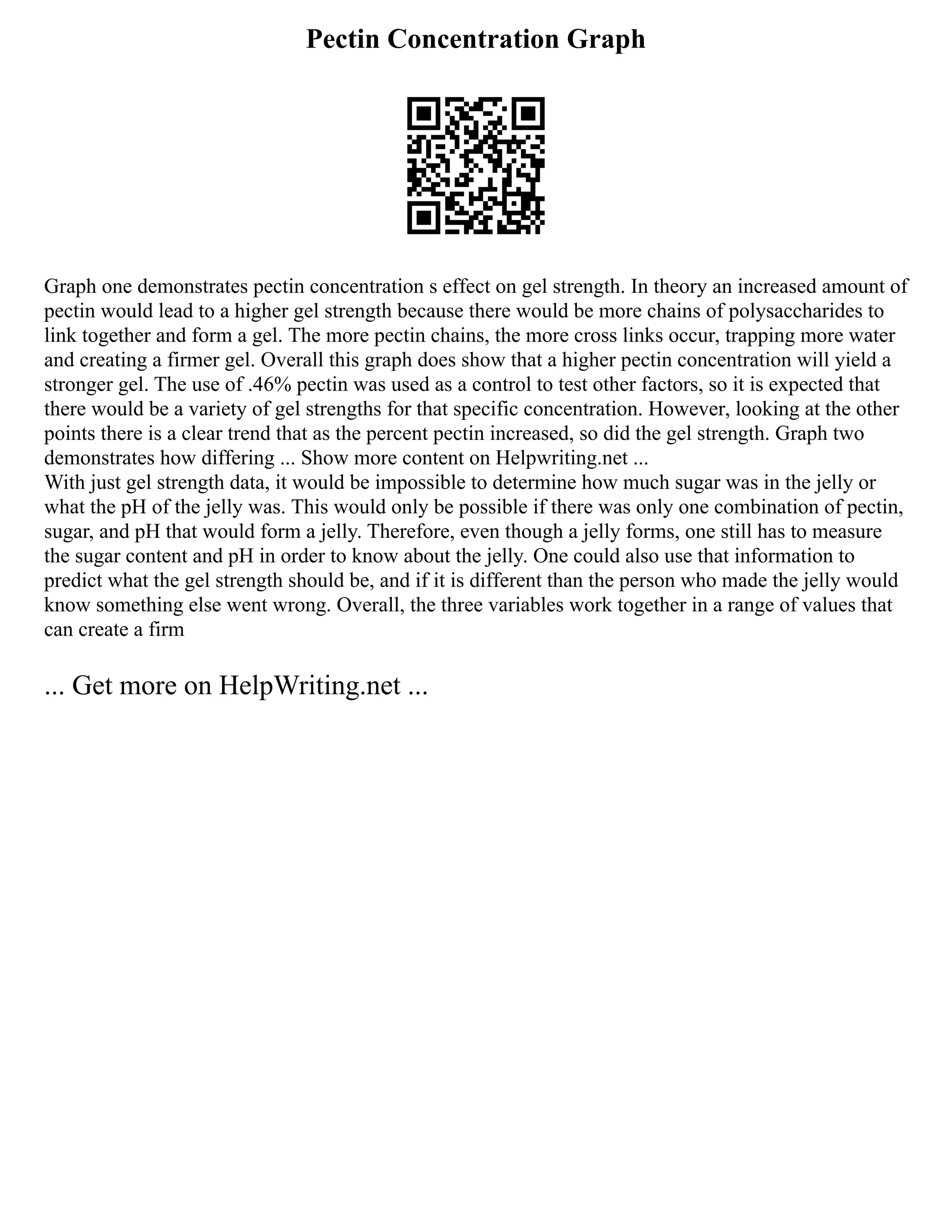 Pectin Concentration Graph
Graph one demonstrates pectin concentration s effect on gel strength. In theory an increased amount of
pectin would lead to a higher gel strength because there would be more chains of polysaccharides to
link together and form a gel. The more pectin chains, the more cross links occur, trapping more water
and creating a firmer gel. Overall this graph does show that a higher pectin concentration will yield a
stronger gel. The use of .46% pectin was used as a control to test other factors, so it is expected that
there would be a variety of gel strengths for that specific concentration. However, looking at the other
points there is a clear trend that as the percent pectin increased, so did the gel strength. Graph two
demonstrates how differing ... Show more content on Helpwriting.net ...
With just gel strength data, it would be impossible to determine how much sugar was in the jelly or
what the pH of the jelly was. This would only be possible if there was only one combination of pectin,
sugar, and pH that would form a jelly. Therefore, even though a jelly forms, one still has to measure
the sugar content and pH in order to know about the jelly. One could also use that information to
predict what the gel strength should be, and if it is different than the person who made the jelly would
know something else went wrong. Overall, the three variables work together in a range of values that
can create a firm
... Get more on HelpWriting.net ...
 