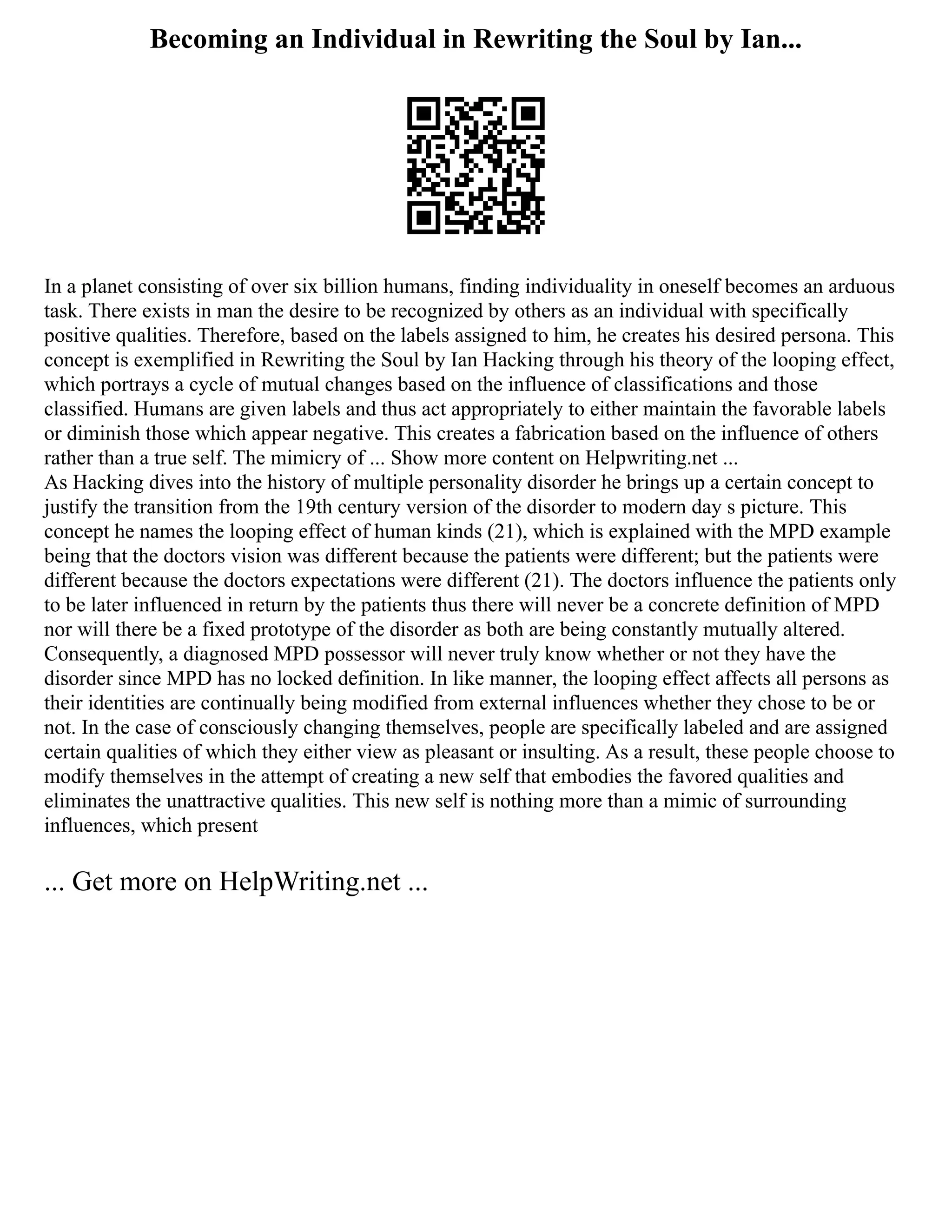 Becoming an Individual in Rewriting the Soul by Ian...
In a planet consisting of over six billion humans, finding individuality in oneself becomes an arduous
task. There exists in man the desire to be recognized by others as an individual with specifically
positive qualities. Therefore, based on the labels assigned to him, he creates his desired persona. This
concept is exemplified in Rewriting the Soul by Ian Hacking through his theory of the looping effect,
which portrays a cycle of mutual changes based on the influence of classifications and those
classified. Humans are given labels and thus act appropriately to either maintain the favorable labels
or diminish those which appear negative. This creates a fabrication based on the influence of others
rather than a true self. The mimicry of ... Show more content on Helpwriting.net ...
As Hacking dives into the history of multiple personality disorder he brings up a certain concept to
justify the transition from the 19th century version of the disorder to modern day s picture. This
concept he names the looping effect of human kinds (21), which is explained with the MPD example
being that the doctors vision was different because the patients were different; but the patients were
different because the doctors expectations were different (21). The doctors influence the patients only
to be later influenced in return by the patients thus there will never be a concrete definition of MPD
nor will there be a fixed prototype of the disorder as both are being constantly mutually altered.
Consequently, a diagnosed MPD possessor will never truly know whether or not they have the
disorder since MPD has no locked definition. In like manner, the looping effect affects all persons as
their identities are continually being modified from external influences whether they chose to be or
not. In the case of consciously changing themselves, people are specifically labeled and are assigned
certain qualities of which they either view as pleasant or insulting. As a result, these people choose to
modify themselves in the attempt of creating a new self that embodies the favored qualities and
eliminates the unattractive qualities. This new self is nothing more than a mimic of surrounding
influences, which present
... Get more on HelpWriting.net ...
 