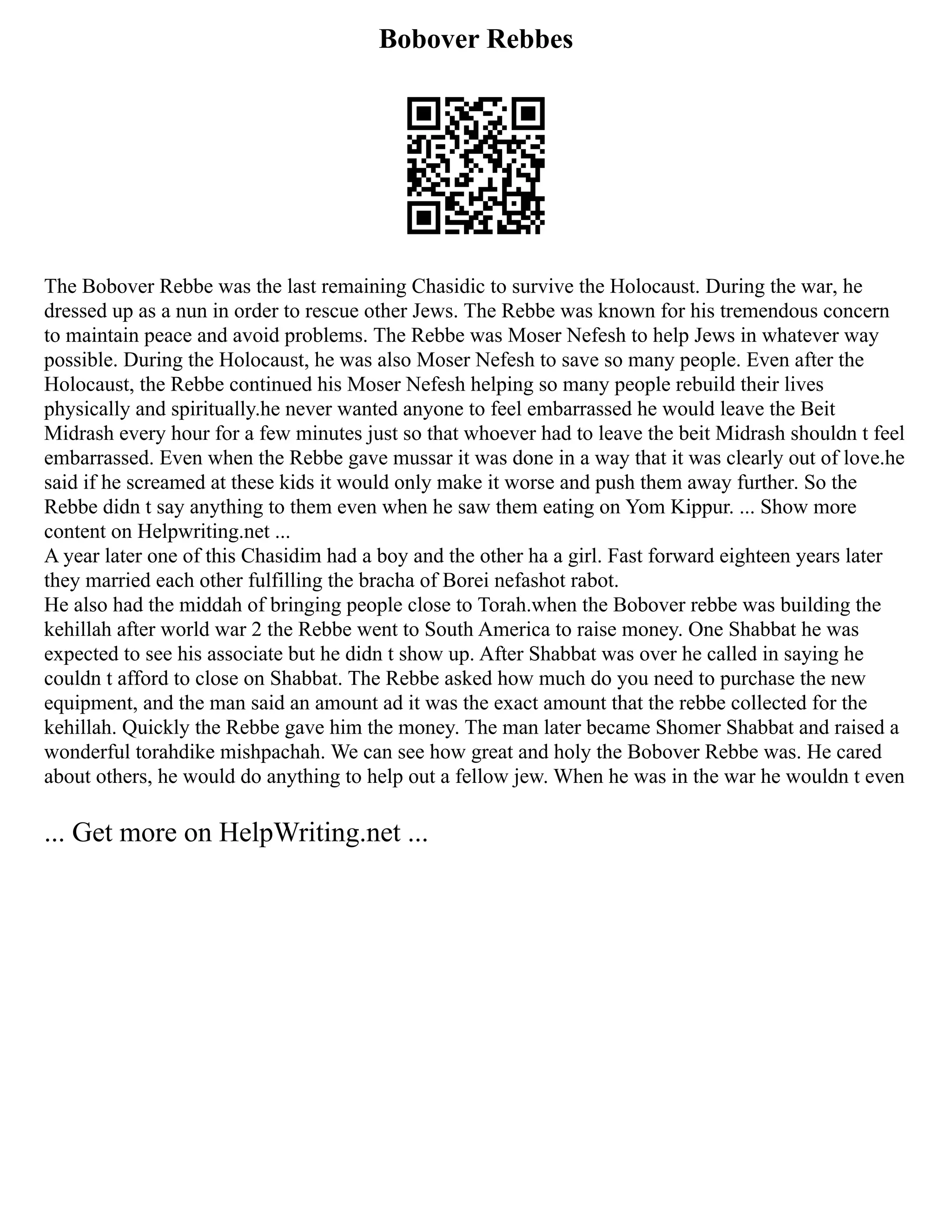 Bobover Rebbes
The Bobover Rebbe was the last remaining Chasidic to survive the Holocaust. During the war, he
dressed up as a nun in order to rescue other Jews. The Rebbe was known for his tremendous concern
to maintain peace and avoid problems. The Rebbe was Moser Nefesh to help Jews in whatever way
possible. During the Holocaust, he was also Moser Nefesh to save so many people. Even after the
Holocaust, the Rebbe continued his Moser Nefesh helping so many people rebuild their lives
physically and spiritually.he never wanted anyone to feel embarrassed he would leave the Beit
Midrash every hour for a few minutes just so that whoever had to leave the beit Midrash shouldn t feel
embarrassed. Even when the Rebbe gave mussar it was done in a way that it was clearly out of love.he
said if he screamed at these kids it would only make it worse and push them away further. So the
Rebbe didn t say anything to them even when he saw them eating on Yom Kippur. ... Show more
content on Helpwriting.net ...
A year later one of this Chasidim had a boy and the other ha a girl. Fast forward eighteen years later
they married each other fulfilling the bracha of Borei nefashot rabot.
He also had the middah of bringing people close to Torah.when the Bobover rebbe was building the
kehillah after world war 2 the Rebbe went to South America to raise money. One Shabbat he was
expected to see his associate but he didn t show up. After Shabbat was over he called in saying he
couldn t afford to close on Shabbat. The Rebbe asked how much do you need to purchase the new
equipment, and the man said an amount ad it was the exact amount that the rebbe collected for the
kehillah. Quickly the Rebbe gave him the money. The man later became Shomer Shabbat and raised a
wonderful torahdike mishpachah. We can see how great and holy the Bobover Rebbe was. He cared
about others, he would do anything to help out a fellow jew. When he was in the war he wouldn t even
... Get more on HelpWriting.net ...
 
