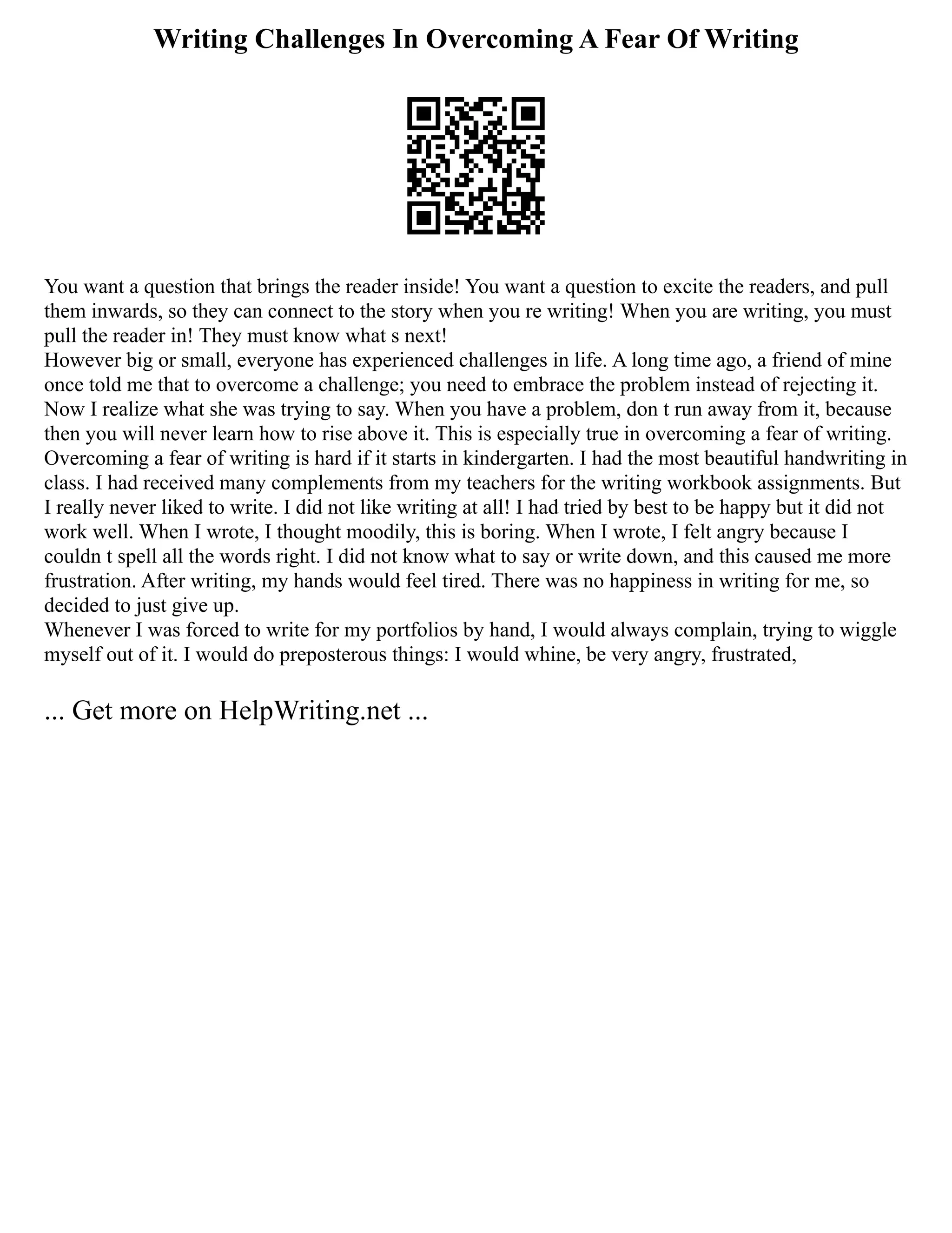 Writing Challenges In Overcoming A Fear Of Writing
You want a question that brings the reader inside! You want a question to excite the readers, and pull
them inwards, so they can connect to the story when you re writing! When you are writing, you must
pull the reader in! They must know what s next!
However big or small, everyone has experienced challenges in life. A long time ago, a friend of mine
once told me that to overcome a challenge; you need to embrace the problem instead of rejecting it.
Now I realize what she was trying to say. When you have a problem, don t run away from it, because
then you will never learn how to rise above it. This is especially true in overcoming a fear of writing.
Overcoming a fear of writing is hard if it starts in kindergarten. I had the most beautiful handwriting in
class. I had received many complements from my teachers for the writing workbook assignments. But
I really never liked to write. I did not like writing at all! I had tried by best to be happy but it did not
work well. When I wrote, I thought moodily, this is boring. When I wrote, I felt angry because I
couldn t spell all the words right. I did not know what to say or write down, and this caused me more
frustration. After writing, my hands would feel tired. There was no happiness in writing for me, so
decided to just give up.
Whenever I was forced to write for my portfolios by hand, I would always complain, trying to wiggle
myself out of it. I would do preposterous things: I would whine, be very angry, frustrated,
... Get more on HelpWriting.net ...
 