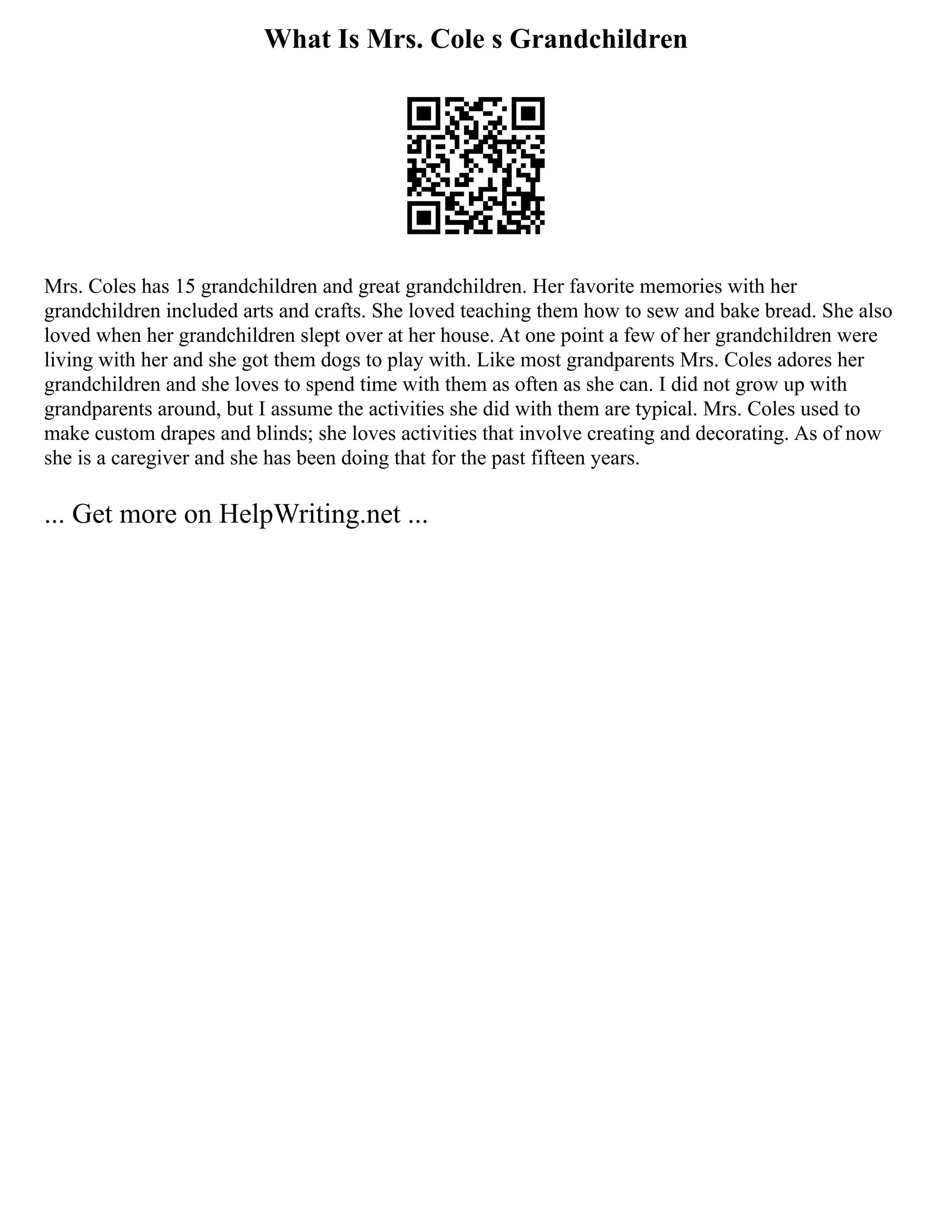 What Is Mrs. Cole s Grandchildren
Mrs. Coles has 15 grandchildren and great grandchildren. Her favorite memories with her
grandchildren included arts and crafts. She loved teaching them how to sew and bake bread. She also
loved when her grandchildren slept over at her house. At one point a few of her grandchildren were
living with her and she got them dogs to play with. Like most grandparents Mrs. Coles adores her
grandchildren and she loves to spend time with them as often as she can. I did not grow up with
grandparents around, but I assume the activities she did with them are typical. Mrs. Coles used to
make custom drapes and blinds; she loves activities that involve creating and decorating. As of now
she is a caregiver and she has been doing that for the past fifteen years.
... Get more on HelpWriting.net ...
 