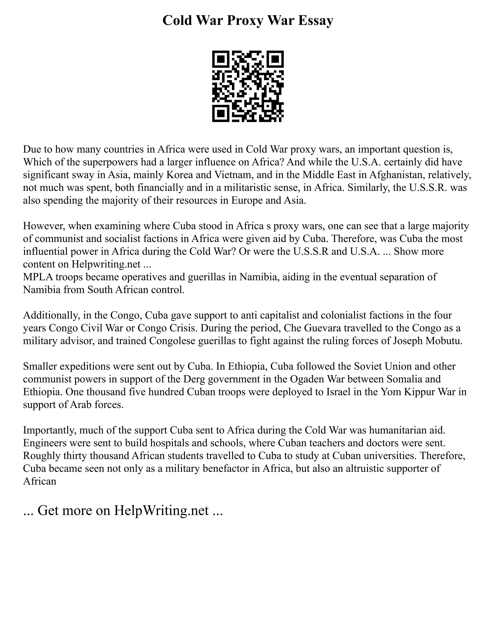 Cold War Proxy War Essay
Due to how many countries in Africa were used in Cold War proxy wars, an important question is,
Which of the superpowers had a larger influence on Africa? And while the U.S.A. certainly did have
significant sway in Asia, mainly Korea and Vietnam, and in the Middle East in Afghanistan, relatively,
not much was spent, both financially and in a militaristic sense, in Africa. Similarly, the U.S.S.R. was
also spending the majority of their resources in Europe and Asia.
However, when examining where Cuba stood in Africa s proxy wars, one can see that a large majority
of communist and socialist factions in Africa were given aid by Cuba. Therefore, was Cuba the most
influential power in Africa during the Cold War? Or were the U.S.S.R and U.S.A. ... Show more
content on Helpwriting.net ...
MPLA troops became operatives and guerillas in Namibia, aiding in the eventual separation of
Namibia from South African control.
Additionally, in the Congo, Cuba gave support to anti capitalist and colonialist factions in the four
years Congo Civil War or Congo Crisis. During the period, Che Guevara travelled to the Congo as a
military advisor, and trained Congolese guerillas to fight against the ruling forces of Joseph Mobutu.
Smaller expeditions were sent out by Cuba. In Ethiopia, Cuba followed the Soviet Union and other
communist powers in support of the Derg government in the Ogaden War between Somalia and
Ethiopia. One thousand five hundred Cuban troops were deployed to Israel in the Yom Kippur War in
support of Arab forces.
Importantly, much of the support Cuba sent to Africa during the Cold War was humanitarian aid.
Engineers were sent to build hospitals and schools, where Cuban teachers and doctors were sent.
Roughly thirty thousand African students travelled to Cuba to study at Cuban universities. Therefore,
Cuba became seen not only as a military benefactor in Africa, but also an altruistic supporter of
African
... Get more on HelpWriting.net ...
 