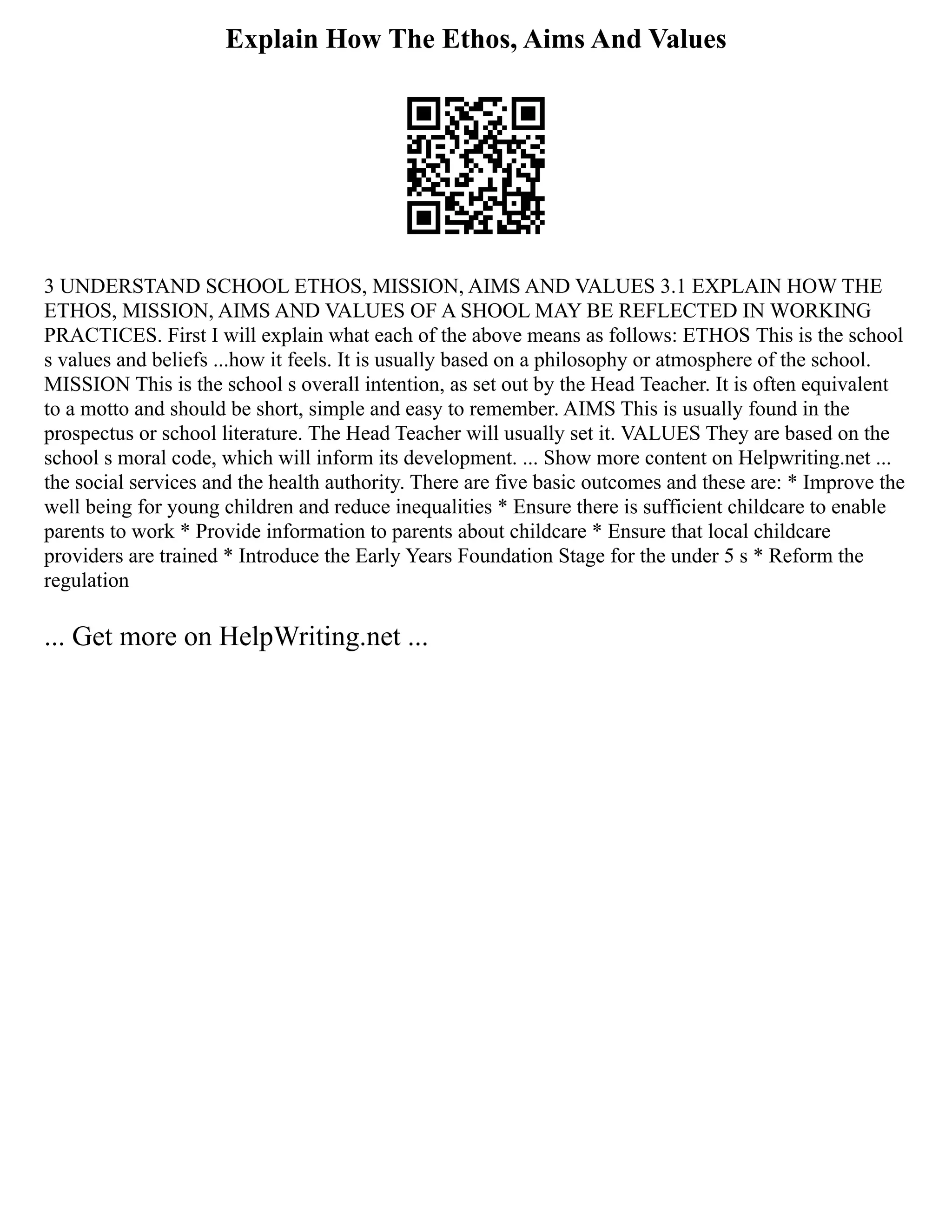 Explain How The Ethos, Aims And Values
3 UNDERSTAND SCHOOL ETHOS, MISSION, AIMS AND VALUES 3.1 EXPLAIN HOW THE
ETHOS, MISSION, AIMS AND VALUES OF A SHOOL MAY BE REFLECTED IN WORKING
PRACTICES. First I will explain what each of the above means as follows: ETHOS This is the school
s values and beliefs ...how it feels. It is usually based on a philosophy or atmosphere of the school.
MISSION This is the school s overall intention, as set out by the Head Teacher. It is often equivalent
to a motto and should be short, simple and easy to remember. AIMS This is usually found in the
prospectus or school literature. The Head Teacher will usually set it. VALUES They are based on the
school s moral code, which will inform its development. ... Show more content on Helpwriting.net ...
the social services and the health authority. There are five basic outcomes and these are: * Improve the
well being for young children and reduce inequalities * Ensure there is sufficient childcare to enable
parents to work * Provide information to parents about childcare * Ensure that local childcare
providers are trained * Introduce the Early Years Foundation Stage for the under 5 s * Reform the
regulation
... Get more on HelpWriting.net ...
 