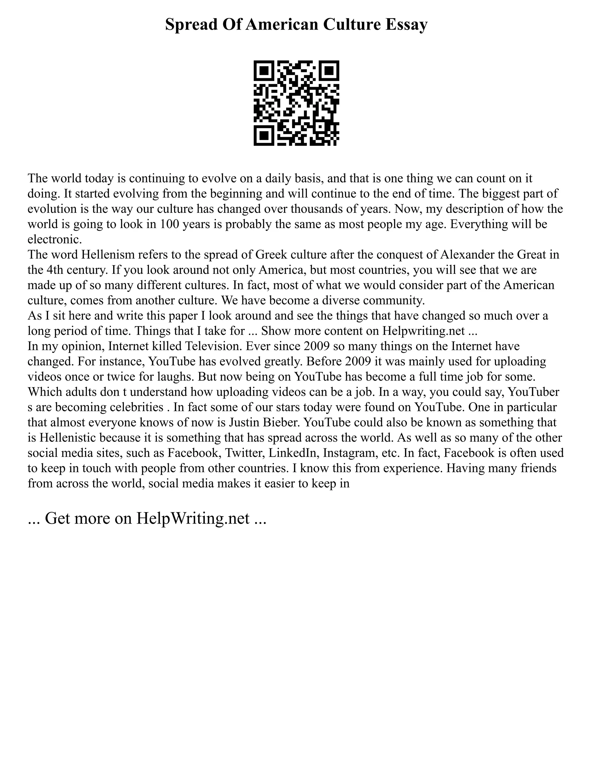 Spread Of American Culture Essay
The world today is continuing to evolve on a daily basis, and that is one thing we can count on it
doing. It started evolving from the beginning and will continue to the end of time. The biggest part of
evolution is the way our culture has changed over thousands of years. Now, my description of how the
world is going to look in 100 years is probably the same as most people my age. Everything will be
electronic.
The word Hellenism refers to the spread of Greek culture after the conquest of Alexander the Great in
the 4th century. If you look around not only America, but most countries, you will see that we are
made up of so many different cultures. In fact, most of what we would consider part of the American
culture, comes from another culture. We have become a diverse community.
As I sit here and write this paper I look around and see the things that have changed so much over a
long period of time. Things that I take for ... Show more content on Helpwriting.net ...
In my opinion, Internet killed Television. Ever since 2009 so many things on the Internet have
changed. For instance, YouTube has evolved greatly. Before 2009 it was mainly used for uploading
videos once or twice for laughs. But now being on YouTube has become a full time job for some.
Which adults don t understand how uploading videos can be a job. In a way, you could say, YouTuber
s are becoming celebrities . In fact some of our stars today were found on YouTube. One in particular
that almost everyone knows of now is Justin Bieber. YouTube could also be known as something that
is Hellenistic because it is something that has spread across the world. As well as so many of the other
social media sites, such as Facebook, Twitter, LinkedIn, Instagram, etc. In fact, Facebook is often used
to keep in touch with people from other countries. I know this from experience. Having many friends
from across the world, social media makes it easier to keep in
... Get more on HelpWriting.net ...
 