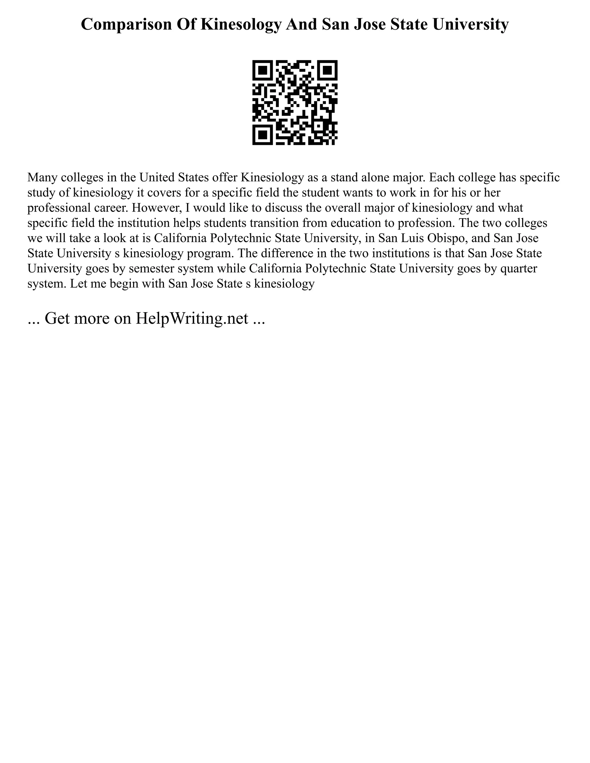 Comparison Of Kinesology And San Jose State University
Many colleges in the United States offer Kinesiology as a stand alone major. Each college has specific
study of kinesiology it covers for a specific field the student wants to work in for his or her
professional career. However, I would like to discuss the overall major of kinesiology and what
specific field the institution helps students transition from education to profession. The two colleges
we will take a look at is California Polytechnic State University, in San Luis Obispo, and San Jose
State University s kinesiology program. The difference in the two institutions is that San Jose State
University goes by semester system while California Polytechnic State University goes by quarter
system. Let me begin with San Jose State s kinesiology
... Get more on HelpWriting.net ...
 