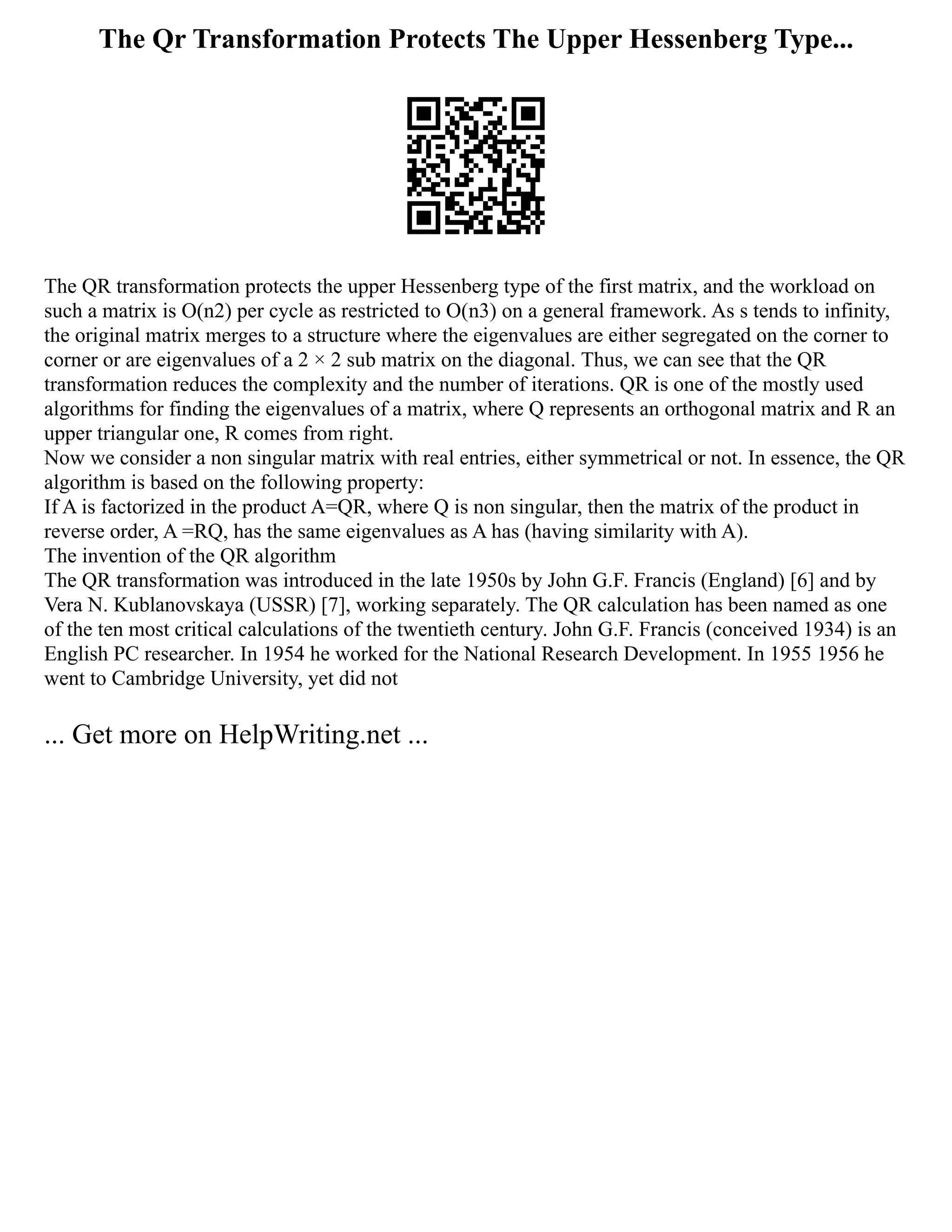 The Qr Transformation Protects The Upper Hessenberg Type...
The QR transformation protects the upper Hessenberg type of the first matrix, and the workload on
such a matrix is O(n2) per cycle as restricted to O(‪
n3) on a general framework. As s tends to infinity,
the original matrix merges to a structure where the eigenvalues are either segregated on the corner to
corner or are eigenvalues of a 2 × 2 sub matrix on the diagonal. Thus, we can see that the QR
transformation reduces the complexity and the number of iterations. QR is one of the mostly used
algorithms for finding the eigenvalues of a matrix, where Q represents an orthogonal matrix and R an
upper triangular one, R comes from right. ‬
‬
‬
‬
‬
‬
‬
‬
‬
‬
‬
‬
‬
‬
‬
‬
‬
‬
‬
‬
‬
‬
‬
‬
‬
‬
‬
‬
‬
‬
‬
‬
‬
‬
‬
‬
‬
‬
‬
‬
‬
‬
‬
‬
‬
‬
‬
‬
‬
‬
‬
‬
Now we consider a non singular matrix with real entries, either symmetrical or not. In essence, the QR
algorithm is based on the following property:
If A is factorized in the product A=QR, where Q is non singular, then the matrix of the product in
reverse order, A =RQ, has the same eigenvalues as A has (having similarity with A).
The invention of the QR algorithm
The QR transformation was introduced in the late 1950s by John G.F. Francis (England) [6] and by
Vera N. Kublanovskaya (USSR) [7], working separately. The QR calculation has been named as one
of the ten most critical calculations of the twentieth century. John G.F. Francis (conceived 1934) is an
English PC researcher. In 1954 he worked for the National Research Development. In 1955 1956 he
went to Cambridge University, yet did not
... Get more on HelpWriting.net ...
 