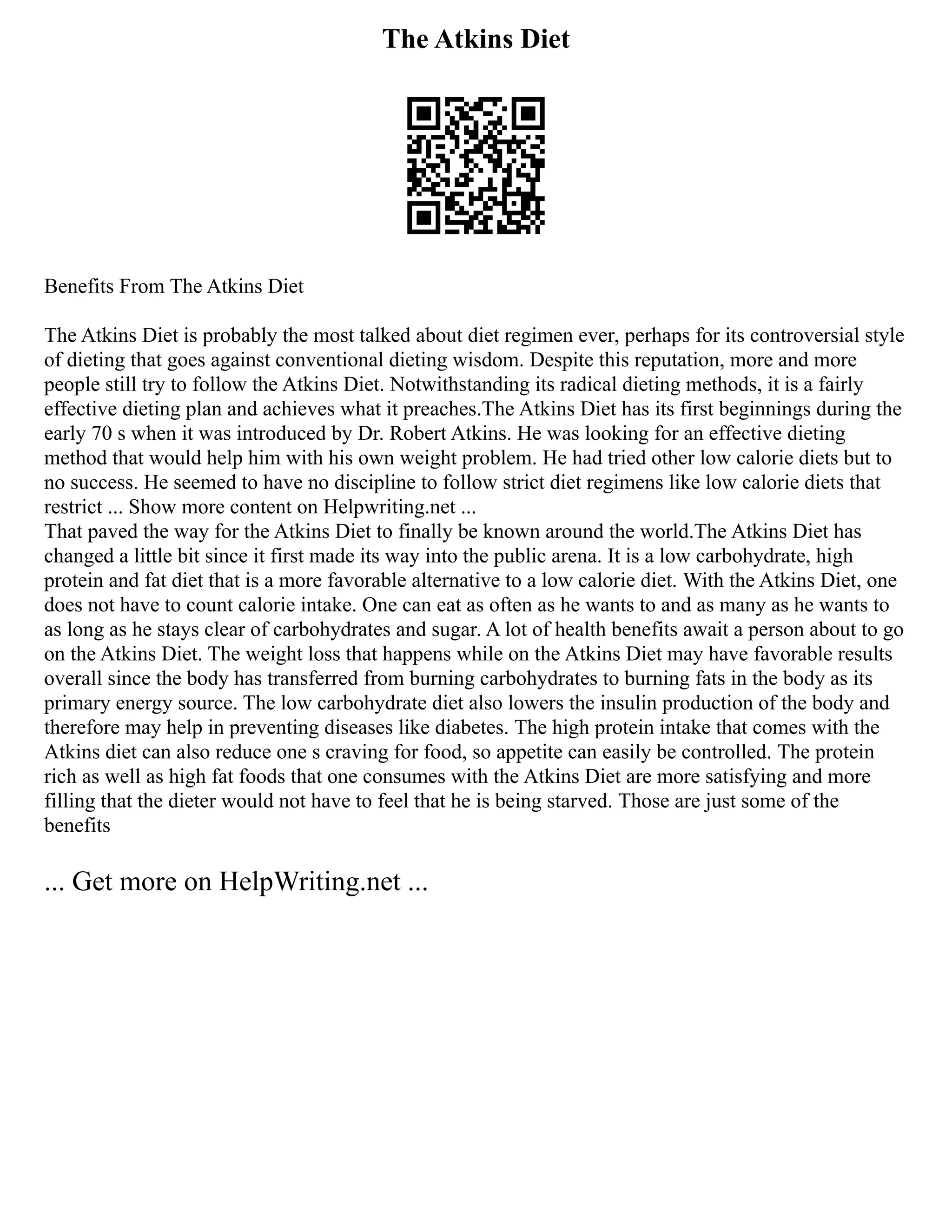 The Atkins Diet
Benefits From The Atkins Diet
The Atkins Diet is probably the most talked about diet regimen ever, perhaps for its controversial style
of dieting that goes against conventional dieting wisdom. Despite this reputation, more and more
people still try to follow the Atkins Diet. Notwithstanding its radical dieting methods, it is a fairly
effective dieting plan and achieves what it preaches.The Atkins Diet has its first beginnings during the
early 70 s when it was introduced by Dr. Robert Atkins. He was looking for an effective dieting
method that would help him with his own weight problem. He had tried other low calorie diets but to
no success. He seemed to have no discipline to follow strict diet regimens like low calorie diets that
restrict ... Show more content on Helpwriting.net ...
That paved the way for the Atkins Diet to finally be known around the world.The Atkins Diet has
changed a little bit since it first made its way into the public arena. It is a low carbohydrate, high
protein and fat diet that is a more favorable alternative to a low calorie diet. With the Atkins Diet, one
does not have to count calorie intake. One can eat as often as he wants to and as many as he wants to
as long as he stays clear of carbohydrates and sugar. A lot of health benefits await a person about to go
on the Atkins Diet. The weight loss that happens while on the Atkins Diet may have favorable results
overall since the body has transferred from burning carbohydrates to burning fats in the body as its
primary energy source. The low carbohydrate diet also lowers the insulin production of the body and
therefore may help in preventing diseases like diabetes. The high protein intake that comes with the
Atkins diet can also reduce one s craving for food, so appetite can easily be controlled. The protein
rich as well as high fat foods that one consumes with the Atkins Diet are more satisfying and more
filling that the dieter would not have to feel that he is being starved. Those are just some of the
benefits
... Get more on HelpWriting.net ...
 