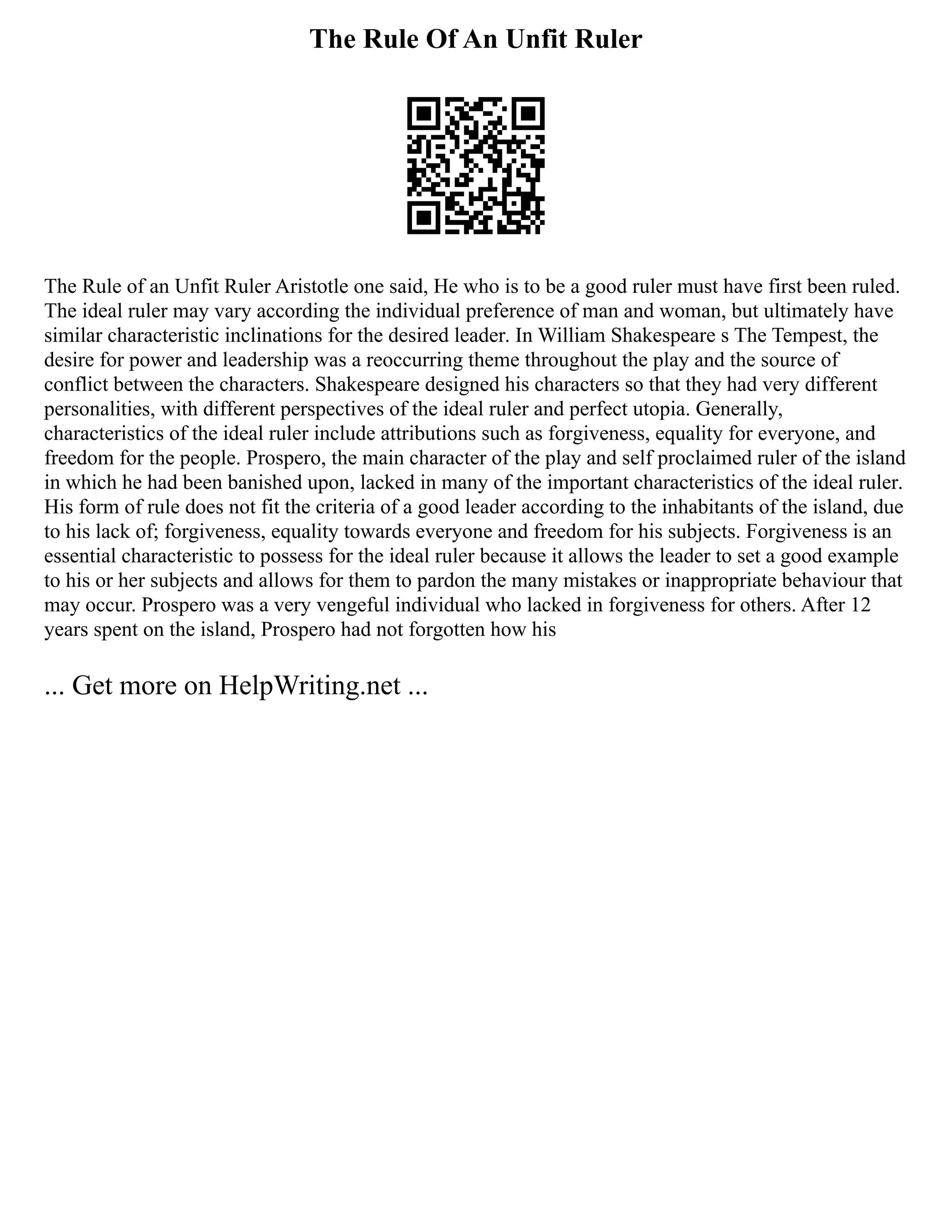 The Rule Of An Unfit Ruler
The Rule of an Unfit Ruler Aristotle one said, He who is to be a good ruler must have first been ruled.
The ideal ruler may vary according the individual preference of man and woman, but ultimately have
similar characteristic inclinations for the desired leader. In William Shakespeare s The Tempest, the
desire for power and leadership was a reoccurring theme throughout the play and the source of
conflict between the characters. Shakespeare designed his characters so that they had very different
personalities, with different perspectives of the ideal ruler and perfect utopia. Generally,
characteristics of the ideal ruler include attributions such as forgiveness, equality for everyone, and
freedom for the people. Prospero, the main character of the play and self proclaimed ruler of the island
in which he had been banished upon, lacked in many of the important characteristics of the ideal ruler.
His form of rule does not fit the criteria of a good leader according to the inhabitants of the island, due
to his lack of; forgiveness, equality towards everyone and freedom for his subjects. Forgiveness is an
essential characteristic to possess for the ideal ruler because it allows the leader to set a good example
to his or her subjects and allows for them to pardon the many mistakes or inappropriate behaviour that
may occur. Prospero was a very vengeful individual who lacked in forgiveness for others. After 12
years spent on the island, Prospero had not forgotten how his
... Get more on HelpWriting.net ...
 