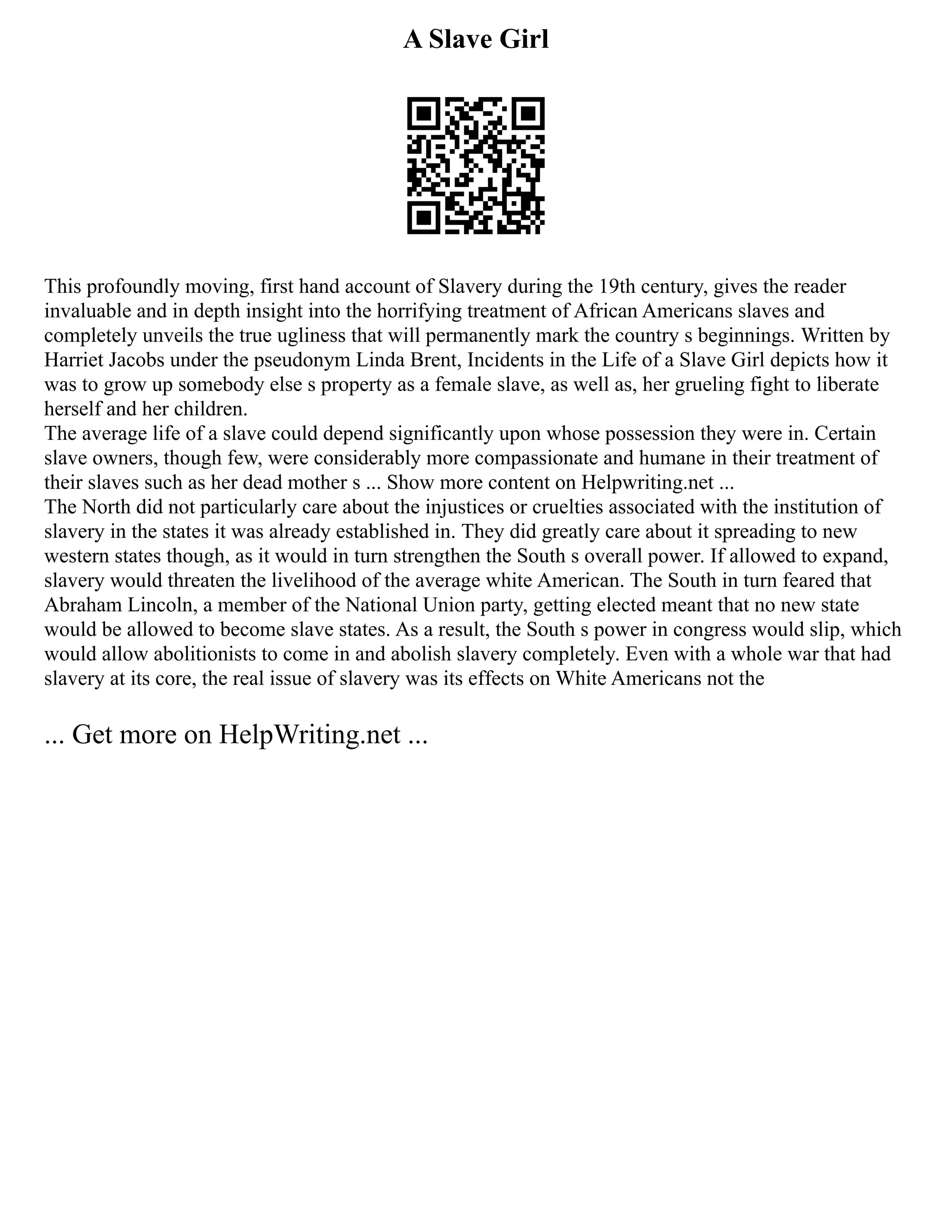 A Slave Girl
This profoundly moving, first hand account of Slavery during the 19th century, gives the reader
invaluable and in depth insight into the horrifying treatment of African Americans slaves and
completely unveils the true ugliness that will permanently mark the country s beginnings. Written by
Harriet Jacobs under the pseudonym Linda Brent, Incidents in the Life of a Slave Girl depicts how it
was to grow up somebody else s property as a female slave, as well as, her grueling fight to liberate
herself and her children.
The average life of a slave could depend significantly upon whose possession they were in. Certain
slave owners, though few, were considerably more compassionate and humane in their treatment of
their slaves such as her dead mother s ... Show more content on Helpwriting.net ...
The North did not particularly care about the injustices or cruelties associated with the institution of
slavery in the states it was already established in. They did greatly care about it spreading to new
western states though, as it would in turn strengthen the South s overall power. If allowed to expand,
slavery would threaten the livelihood of the average white American. The South in turn feared that
Abraham Lincoln, a member of the National Union party, getting elected meant that no new state
would be allowed to become slave states. As a result, the South s power in congress would slip, which
would allow abolitionists to come in and abolish slavery completely. Even with a whole war that had
slavery at its core, the real issue of slavery was its effects on White Americans not the
... Get more on HelpWriting.net ...
 