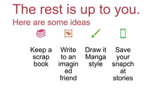 The rest is up to you.
Here are some ideas
Keep a
scrap
book
Write
to an
imagin
ed
friend
Draw it
Manga
style
Save
your
snapch
at
stories
 