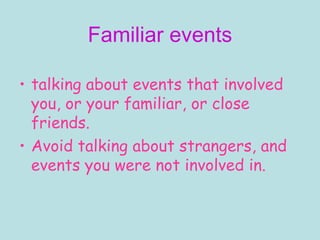 Familiar events talking about events that involved you, or your family, or close friends.  Avoid talking about strangers, and events you were not involved in. 