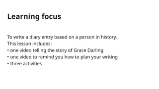 To write a diary entry based on a person in history.
This lesson includes:
• one video telling the story of Grace Darling
• one video to remind you how to plan your writing
• three activities
Learning focus
 