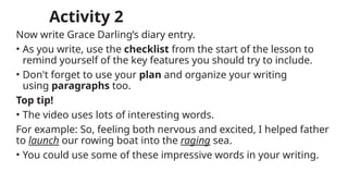 Activity 2
Now write Grace Darling’s diary entry.
• As you write, use the checklist from the start of the lesson to
remind yourself of the key features you should try to include.
• Don't forget to use your plan and organize your writing
using paragraphs too.
Top tip!
• The video uses lots of interesting words.
For example: So, feeling both nervous and excited, I helped father
to launch our rowing boat into the raging sea.
• You could use some of these impressive words in your writing.
 