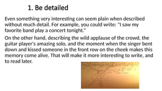 1. Be detailed
Even something very interesting can seem plain when described
without much detail. For example, you could write: "I saw my
favorite band play a concert tonight.“
On the other hand, describing the wild applause of the crowd, the
guitar player's amazing solo, and the moment when the singer bent
down and kissed someone in the front row on the cheek makes this
memory come alive. That will make it more interesting to write, and
to read later.
 
