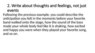 2. Write about thoughts and feelings, not just
events
Following the previous example, you could describe the
anticipation you felt in the moments before your favorite
band walked onto the stage, how the sound of the bass
made your whole body feel like it is shaking, how excited
and happy you were when they played your favorite song,
and so on.
 