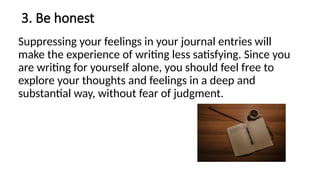 3. Be honest
Suppressing your feelings in your journal entries will
make the experience of writing less satisfying. Since you
are writing for yourself alone, you should feel free to
explore your thoughts and feelings in a deep and
substantial way, without fear of judgment.
 