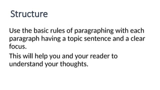 Structure
Use the basic rules of paragraphing with each
paragraph having a topic sentence and a clear
focus.
This will help you and your reader to
understand your thoughts.
 