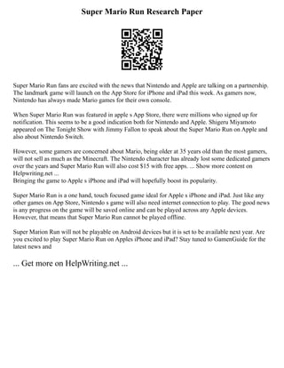 Super Mario Run Research Paper
Super Mario Run fans are excited with the news that Nintendo and Apple are talking on a partnership.
The landmark game will launch on the App Store for iPhone and iPad this week. As gamers now,
Nintendo has always made Mario games for their own console.
When Super Mario Run was featured in apple s App Store, there were millions who signed up for
notification. This seems to be a good indication both for Nintendo and Apple. Shigeru Miyamoto
appeared on The Tonight Show with Jimmy Fallon to speak about the Super Mario Run on Apple and
also about Nintendo Switch.
However, some gamers are concerned about Mario, being older at 35 years old than the most gamers,
will not sell as much as the Minecraft. The Nintendo character has already lost some dedicated gamers
over the years and Super Mario Run will also cost $15 with free apps. ... Show more content on
Helpwriting.net ...
Bringing the game to Apple s iPhone and iPad will hopefully boost its popularity.
Super Mario Run is a one hand, touch focused game ideal for Apple s iPhone and iPad. Just like any
other games on App Store, Nintendo s game will also need internet connection to play. The good news
is any progress on the game will be saved online and can be played across any Apple devices.
However, that means that Super Mario Run cannot be played offline.
Super Marion Run will not be playable on Android devices but it is set to be available next year. Are
you excited to play Super Mario Run on Apples iPhone and iPad? Stay tuned to GamenGuide for the
latest news and
... Get more on HelpWriting.net ...
 