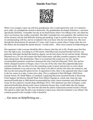 Suicide Fast Fact
When I was younger, I grew up with four grandparents who I could spend time with. As I started to
grow older, my grandparents started to deteriorate. My grandmother developed Alzheimer s, and more
specifically dementia. I remember one day at my beach house when I was talking to her, she asked me
who I was because she couldn t remember. She didn t remember her own grandson. She started to lose
all her memory and she had difficulty hearing and speaking. It got to a point where there was no way
of communicating with her, and we wondered if she even knew who her own family was. She went
through this deterioration for upwards of 5 years, and I it got to a point where I forgot what she was
like before she developed the mental disease. I would watch ... Show more content on Helpwriting.net
...
One argument is that everyone should be able to choose what they do in life. People argue that they
have the right to die. According to a CNN article, titled Physician Assisted Suicide Fast Fact, one
particular individual decided that death by dignity was the best choice for her and her family. Brittany
Maynard was a 29 year old women who had a brain tumor, and after countless surgeries, the cancer
kept coming back. She decided that, There is no treatment that would save my life, and the
recommended treatments would have destroyed the time I had left (Maynard, 2016). Her and her
family changed locations to Oregon, since it was one of the only states that supported physician
assisted suicide. She was able to live her remaining weeks in peace and not have to worry about
radiation treatments to try and save her. She chose to be able to end her life when she wanted to, and
that was the most peaceful option for her. In opposition to this, there is the argument that when a right
to die law comes in to play, it turns into a duty. This is explained in Paul McHugh s Wall Street
Journal Article, Dr. Death Makes a Comeback; Legalizing Physician Assisted Suicide is Receiving
Fresh Support, but Doctors Should Think Twice Before Signing on, which said, when the state
sponsored health plan in 2008 denied recommended but costly cancer treatments and offered instead
to pay for less expensive suicide drugs (McHugh, 2015). This statement says that in Oregon, a state
sponsored health plan denied costly cancer treatments because they would rather take the cheaper
route and get suicide drugs. This turns the idea that the option of physician assisted suicide is forced.
The option to either take the pill or get treatment is taken away when the treatment is not offered. The
common ground in this example is that it should be
... Get more on HelpWriting.net ...
 