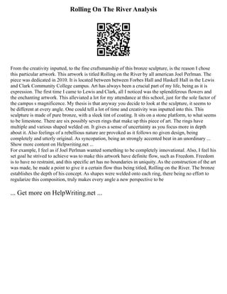 Rolling On The River Analysis
From the creativity inputted, to the fine craftsmanship of this bronze sculpture, is the reason I chose
this particular artwork. This artwork is titled Rolling on the River by all american Joel Perlman. The
piece was dedicated in 2010. It is located between between Forbes Hall and Haskell Hall in the Lewis
and Clark Community College campus. Art has always been a crucial part of my life, being as it is
expression. The first time I came to Lewis and Clark, all I noticed was the splendiferous flowers and
the enchanting artwork. This alleviated a lot for my attendance at this school, just for the sole factor of
the campus s magnificence. My thesis is that anyway you decide to look at the sculpture, it seems to
be different at every angle. One could tell a lot of time and creativity was inputted into this. This
sculpture is made of pure bronze, with a sleek tint of coating. It sits on a stone platform, to what seems
to be limestone. There are six possibly seven rings that make up this piece of art. The rings have
multiple and various shaped welded on. It gives a sense of uncertainty as you focus more in depth
about it. Also feelings of a rebellious nature are provoked as it follows no given design, being
completely and utterly original. As syncopation, being an strongly accented beat in an unordinary ...
Show more content on Helpwriting.net ...
For example, I feel as if Joel Perlman wanted something to be completely innovational. Also, I feel his
set goal he strived to achieve was to make this artwork have definite flow, such as Freedom. Freedom
is to have no restraint, and this specific art has no boundaries in uniquity. As the construction of the art
was made, he made a point to give it a certain flow thus being titled, Rolling on the River. The bronze
establishes the depth of his concept. As shapes were welded onto each ring, there being no effort to
regularize this composition, truly makes every angle a new perspective to be
... Get more on HelpWriting.net ...
 