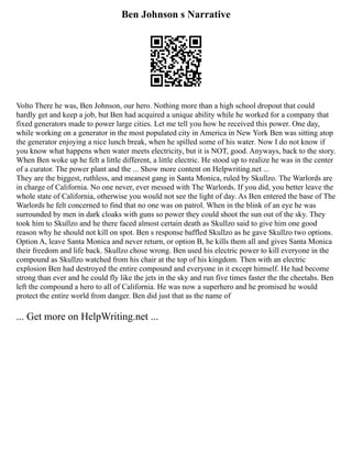 Ben Johnson s Narrative
Volto There he was, Ben Johnson, our hero. Nothing more than a high school dropout that could
hardly get and keep a job, but Ben had acquired a unique ability while he worked for a company that
fixed generators made to power large cities. Let me tell you how he received this power. One day,
while working on a generator in the most populated city in America in New York Ben was sitting atop
the generator enjoying a nice lunch break, when he spilled some of his water. Now I do not know if
you know what happens when water meets electricity, but it is NOT, good. Anyways, back to the story.
When Ben woke up he felt a little different, a little electric. He stood up to realize he was in the center
of a curator. The power plant and the ... Show more content on Helpwriting.net ...
They are the biggest, ruthless, and meanest gang in Santa Monica, ruled by Skullzo. The Warlords are
in charge of California. No one never, ever messed with The Warlords. If you did, you better leave the
whole state of California, otherwise you would not see the light of day. As Ben entered the base of The
Warlords he felt concerned to find that no one was on patrol. When in the blink of an eye he was
surrounded by men in dark cloaks with guns so power they could shoot the sun out of the sky. They
took him to Skullzo and he there faced almost certain death as Skullzo said to give him one good
reason why he should not kill on spot. Ben s response baffled Skullzo as he gave Skullzo two options.
Option A, leave Santa Monica and never return, or option B, he kills them all and gives Santa Monica
their freedom and life back. Skullzo chose wrong. Ben used his electric power to kill everyone in the
compound as Skullzo watched from his chair at the top of his kingdom. Then with an electric
explosion Ben had destroyed the entire compound and everyone in it except himself. He had become
strong than ever and he could fly like the jets in the sky and run five times faster the the cheetahs. Ben
left the compound a hero to all of California. He was now a superhero and he promised he would
protect the entire world from danger. Ben did just that as the name of
... Get more on HelpWriting.net ...
 