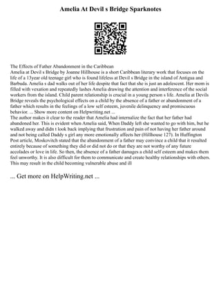Amelia At Devil s Bridge Sparknotes
The Effects of Father Abandonment in the Caribbean
Amelia at Devil s Bridge by Joanne Hillhouse is a short Caribbean literary work that focuses on the
life of a 13year old teenage girl who is found lifeless at Devil s Bridge in the island of Antigua and
Barbuda. Amelia s dad walks out of her life despite that fact that she is just an adolescent. Her mom is
filled with vexation and repeatedly lashes Amelia drawing the attention and interference of the social
workers from the island. Child parent relationship is crucial in a young person s life. Amelia at Devils
Bridge reveals the psychological effects on a child by the absence of a father or abandonment of a
father which results in the feelings of a low self esteem, juvenile delinquency and promiscuous
behavior. ... Show more content on Helpwriting.net ...
The author makes it clear to the reader that Amelia had internalize the fact that her father had
abandoned her. This is evident when Amelia said, When Daddy left she wanted to go with him, but he
walked away and didn t look back implying that frustration and pain of not having her father around
and not being called Daddy s girl any more emotionally affects her (Hillhouse 127). In Huffington
Post article, Moskovitch stated that the abandonment of a father may convince a child that it resulted
entirely because of something they did or did not do or that they are not worthy of any future
accolades or love in life. So then, the absence of a father damages a child self esteem and makes them
feel unworthy. It is also difficult for them to communicate and create healthy relationships with others.
This may result in the child becoming vulnerable abuse and ill
... Get more on HelpWriting.net ...
 