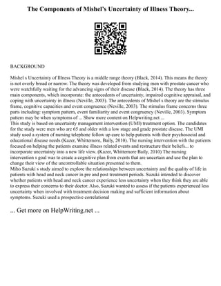 The Components of Mishel’s Uncertainty of Illness Theory...
BACKGROUND
Mishel s Uncertainty of Illness Theory is a middle range theory (Black, 2014). This means the theory
is not overly broad or narrow. The theory was developed from studying men with prostate cancer who
were watchfully waiting for the advancing signs of their disease (Black, 2014). The theory has three
main components, which incorporate: the antecedents of uncertainty, impaired cognitive appraisal, and
coping with uncertainty in illness (Neville, 2003). The antecedents of Mishel s theory are the stimulus
frame, cognitive capacities and event congruence (Neville, 2003). The stimulus frame concerns three
parts including: symptom pattern, event familiarity and event congruency (Neville, 2003). Symptom
pattern may be when symptoms of ... Show more content on Helpwriting.net ...
This study is based on uncertainty management intervention (UMI) treatment option. The candidates
for the study were men who are 65 and older with a low stage and grade prostate disease. The UMI
study used a system of nursing telephone follow up care to help patients with their psychosocial and
educational disease needs (Kazer, Whittemore, Baily, 2010). The nursing intervention with the patients
focused on helping the patients examine illness related events and restructure their beliefs... to
incorporate uncertainty into a new life view. (Kazer, Whittemore Baily, 2010) The nursing
intervention s goal was to create a cognitive plan from events that are uncertain and use the plan to
change their view of the uncontrollable situation presented to them.
Miho Suzuki s study aimed to explore the relationships between uncertainty and the quality of life in
patients with head and neck cancer in pre and post treatment periods. Suzuki intended to discover
whether patients with head and neck cancer experience less uncertainty when they think they are able
to express their concerns to their doctor. Also, Suzuki wanted to assess if the patients experienced less
uncertainty when involved with treatment decision making and sufficient information about
symptoms. Suzuki used a prospective correlational
... Get more on HelpWriting.net ...
 