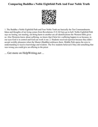 Comparing Buddha s Noble Eightfold Path And Four Noble Truth
1. The Buddha s Noble Eightfold Path and Four Noble Truth are basically the Ten Commandments.
Ideas and thoughts of not lying comes from Revelations 21:8 All liars go to hell. Noble Eightfold Path
says no lusting, not stealing, not bring harm to another are all identifications the Western bible gives
us. Also Westerns know about suffering, we know that Christ let s suffering happen to us because, in
our eyes God is in control and God can work it out. 2. Students received rejection because they didn t
accept worldly pleasures when the Master (Buddha) embraces them. Middle Path opens the eyes to
understanding to receive knowledge and wisdom. The five students believed if they did something that
was wrong you could give an offering to the priest
... Get more on HelpWriting.net ...
 