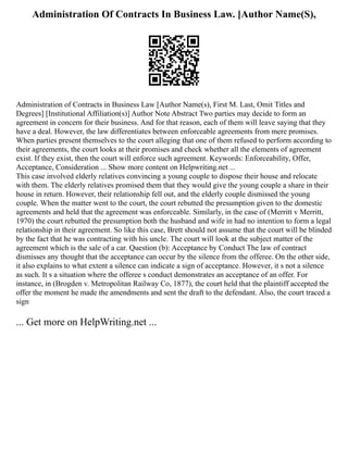 Administration Of Contracts In Business Law. [Author Name(S),
Administration of Contracts in Business Law [Author Name(s), First M. Last, Omit Titles and
Degrees] [Institutional Affiliation(s)] Author Note Abstract Two parties may decide to form an
agreement in concern for their business. And for that reason, each of them will leave saying that they
have a deal. However, the law differentiates between enforceable agreements from mere promises.
When parties present themselves to the court alleging that one of them refused to perform according to
their agreements, the court looks at their promises and check whether all the elements of agreement
exist. If they exist, then the court will enforce such agreement. Keywords: Enforceability, Offer,
Acceptance, Consideration ... Show more content on Helpwriting.net ...
This case involved elderly relatives convincing a young couple to dispose their house and relocate
with them. The elderly relatives promised them that they would give the young couple a share in their
house in return. However, their relationship fell out, and the elderly couple dismissed the young
couple. When the matter went to the court, the court rebutted the presumption given to the domestic
agreements and held that the agreement was enforceable. Similarly, in the case of (Merritt v Merritt,
1970) the court rebutted the presumption both the husband and wife in had no intention to form a legal
relationship in their agreement. So like this case, Brett should not assume that the court will be blinded
by the fact that he was contracting with his uncle. The court will look at the subject matter of the
agreement which is the sale of a car. Question (b): Acceptance by Conduct The law of contract
dismisses any thought that the acceptance can occur by the silence from the offeree. On the other side,
it also explains to what extent a silence can indicate a sign of acceptance. However, it s not a silence
as such. It s a situation where the offeree s conduct demonstrates an acceptance of an offer. For
instance, in (Brogden v. Metropolitan Railway Co, 1877), the court held that the plaintiff accepted the
offer the moment he made the amendments and sent the draft to the defendant. Also, the court traced a
sign
... Get more on HelpWriting.net ...
 