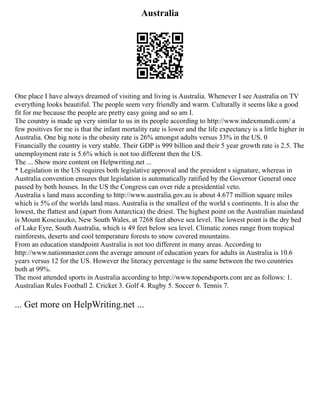 Australia
One place I have always dreamed of visiting and living is Australia. Whenever I see Australia on TV
everything looks beautiful. The people seem very friendly and warm. Culturally it seems like a good
fit for me because the people are pretty easy going and so am I.
The country is made up very similar to us in its people according to http://www.indexmundi.com/ a
few positives for me is that the infant mortality rate is lower and the life expectancy is a little higher in
Australia. One big note is the obesity rate is 26% amongst adults versus 33% in the US. 0
Financially the country is very stable. Their GDP is 999 billion and their 5 year growth rate is 2.5. The
unemployment rate is 5.6% which is not too different then the US.
The ... Show more content on Helpwriting.net ...
* Legislation in the US requires both legislative approval and the president s signature, whereas in
Australia convention ensures that legislation is automatically ratified by the Governor General once
passed by both houses. In the US the Congress can over ride a presidential veto.
Australia s land mass according to http://www.australia.gov.au is about 4.677 million square miles
which is 5% of the worlds land mass. Australia is the smallest of the world s continents. It is also the
lowest, the flattest and (apart from Antarctica) the driest. The highest point on the Australian mainland
is Mount Kosciuszko, New South Wales, at 7268 feet above sea level. The lowest point is the dry bed
of Lake Eyre, South Australia, which is 49 feet below sea level. Climatic zones range from tropical
rainforests, deserts and cool temperature forests to snow covered mountains.
From an education standpoint Australia is not too different in many areas. According to
http://www.nationmaster.com the average amount of education years for adults in Australia is 10.6
years versus 12 for the US. However the literacy percentage is the same between the two countries
both at 99%.
The most attended sports in Australia according to http://www.topendsports.com are as follows: 1.
Australian Rules Football 2. Cricket 3. Golf 4. Rugby 5. Soccer 6. Tennis 7.
... Get more on HelpWriting.net ...
 