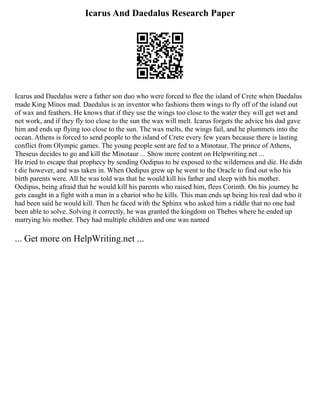 Icarus And Daedalus Research Paper
Icarus and Daedalus were a father son duo who were forced to flee the island of Crete when Daedalus
made King Minos mad. Daedalus is an inventor who fashions them wings to fly off of the island out
of wax and feathers. He knows that if they use the wings too close to the water they will get wet and
not work, and if they fly too close to the sun the wax will melt. Icarus forgets the advice his dad gave
him and ends up flying too close to the sun. The wax melts, the wings fail, and he plummets into the
ocean. Athens is forced to send people to the island of Crete every few years because there is lasting
conflict from Olympic games. The young people sent are fed to a Minotaur. The prince of Athens,
Theseus decides to go and kill the Minotaur ... Show more content on Helpwriting.net ...
He tried to escape that prophecy by sending Oedipus to be exposed to the wilderness and die. He didn
t die however, and was taken in. When Oedipus grew up he went to the Oracle to find out who his
birth parents were. All he was told was that he would kill his father and sleep with his mother.
Oedipus, being afraid that he would kill his parents who raised him, flees Corinth. On his journey he
gets caught in a fight with a man in a chariot who he kills. This man ends up being his real dad who it
had been said he would kill. Then he faced with the Sphinx who asked him a riddle that no one had
been able to solve. Solving it correctly, he was granted the kingdom on Thebes where he ended up
marrying his mother. They had multiple children and one was named
... Get more on HelpWriting.net ...
 