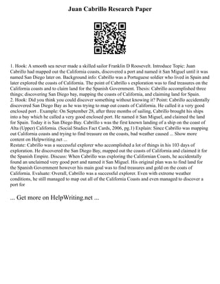 Juan Cabrillo Research Paper
1. Hook: A smooth sea never made a skilled sailor Franklin D Roosevelt. Introduce Topic: Juan
Cabrillo had mapped out the California coasts, discovered a port and named it San Miguel until it was
named San Diego later on. Background info: Cabrillo was a Portuguese soldier who lived in Spain and
later explored the coasts of California. The point of Cabrillo s exploration was to find treasures on the
California coasts and to claim land for the Spanish Government. Thesis: Cabrillo accomplished three
things; discovering San Diego bay, mapping the coasts of California, and claiming land for Spain.
2. Hook: Did you think you could discover something without knowing it? Point: Cabrillo accidentally
discovered San Diego Bay as he was trying to map out coasts of California. He called it a very good
enclosed port . Example: On September 28, after three months of sailing, Cabrillo brought his ships
into a bay which he called a very good enclosed port. He named it San Miguel, and claimed the land
for Spain. Today it is San Diego Bay. Cabrillo s was the first known landing of a ship on the coast of
Alta (Upper) California. (Social Studies Fact Cards, 2006, pg.1) Explain: Since Cabrillo was mapping
out California coasts and trying to find treasure on the coasts, bad weather caused ... Show more
content on Helpwriting.net ...
Restate: Cabrillo was a successful explorer who accomplished a lot of things in his 103 days of
exploration. He discovered the San Diego Bay, mapped out the coasts of California and claimed it for
the Spanish Empire. Discuss: When Cabrillo was exploring the Californian Coasts, he accidentally
found an unclaimed very good port and named it San Miguel. His original plan was to find land for
the Spanish Government however his main goal was to find treasures and gold on the coats of
California. Evaluate: Overall, Cabrillo was a successful explorer. Even with extreme weather
conditions, he still managed to map out all of the California Coasts and even managed to discover a
port for
... Get more on HelpWriting.net ...
 