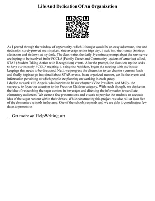 Life And Dedication Of An Organization
As I peered through the window of opportunity, which I thought would be an easy adventure, time and
dedication surely proved me mistaken. One average senior high day, I walk into the Human Services
classroom and sit down at my desk. The class writes the daily five minute prompt about the service we
are hoping to be involved in for FCCLA (Family Career and Community Leaders of America) called,
STAR (Student Taking Action with Recognition) events. After the prompt, the class sets up the desks
to have our monthly FCCLA meeting. I, being the President, began the meeting with any house
keepings that needs to be discussed. Next, we progress the discussion to our chapter s current funds
and finally begin to go into detail about STAR events. In an organized manner, we list the events and
information pertaining to which people are planning on working in each group.
I decide to work with Angela, who happens to be our chapter s Vice President, and Molly, the
secretary, to focus our attention to the Focus on Children category. With much thought, we decide on
the idea of researching the sugar content in beverages and directing the information toward late
elementary audiences. We create a few presentations and visuals to provide the students an accurate
idea of the sugar content within their drinks. While constructing this project, we also call at least five
of the elementary schools in the area. One of the schools responds and we are able to coordinate a few
dates to present to
... Get more on HelpWriting.net ...
 