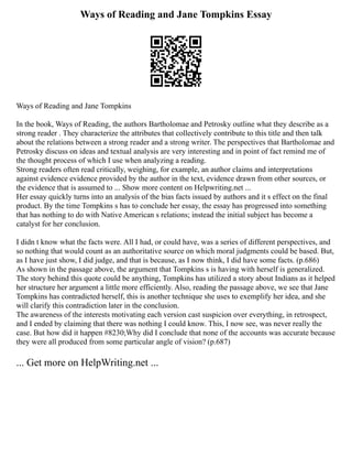 Ways of Reading and Jane Tompkins Essay
Ways of Reading and Jane Tompkins
In the book, Ways of Reading, the authors Bartholomae and Petrosky outline what they describe as a
strong reader . They characterize the attributes that collectively contribute to this title and then talk
about the relations between a strong reader and a strong writer. The perspectives that Bartholomae and
Petrosky discuss on ideas and textual analysis are very interesting and in point of fact remind me of
the thought process of which I use when analyzing a reading.
Strong readers often read critically, weighing, for example, an author claims and interpretations
against evidence evidence provided by the author in the text, evidence drawn from other sources, or
the evidence that is assumed to ... Show more content on Helpwriting.net ...
Her essay quickly turns into an analysis of the bias facts issued by authors and it s effect on the final
product. By the time Tompkins s has to conclude her essay, the essay has progressed into something
that has nothing to do with Native American s relations; instead the initial subject has become a
catalyst for her conclusion.
I didn t know what the facts were. All I had, or could have, was a series of different perspectives, and
so nothing that would count as an authoritative source on which moral judgments could be based. But,
as I have just show, I did judge, and that is because, as I now think, I did have some facts. (p.686)
As shown in the passage above, the argument that Tompkins s is having with herself is generalized.
The story behind this quote could be anything, Tompkins has utilized a story about Indians as it helped
her structure her argument a little more efficiently. Also, reading the passage above, we see that Jane
Tompkins has contradicted herself, this is another technique she uses to exemplify her idea, and she
will clarify this contradiction later in the conclusion.
The awareness of the interests motivating each version cast suspicion over everything, in retrospect,
and I ended by claiming that there was nothing I could know. This, I now see, was never really the
case. But how did it happen #8230;Why did I conclude that none of the accounts was accurate because
they were all produced from some particular angle of vision? (p.687)
... Get more on HelpWriting.net ...
 