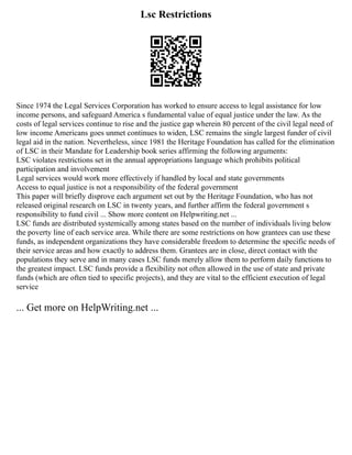 Lsc Restrictions
Since 1974 the Legal Services Corporation has worked to ensure access to legal assistance for low
income persons, and safeguard America s fundamental value of equal justice under the law. As the
costs of legal services continue to rise and the justice gap wherein 80 percent of the civil legal need of
low income Americans goes unmet continues to widen, LSC remains the single largest funder of civil
legal aid in the nation. Nevertheless, since 1981 the Heritage Foundation has called for the elimination
of LSC in their Mandate for Leadership book series affirming the following arguments:
LSC violates restrictions set in the annual appropriations language which prohibits political
participation and involvement
Legal services would work more effectively if handled by local and state governments
Access to equal justice is not a responsibility of the federal government
This paper will briefly disprove each argument set out by the Heritage Foundation, who has not
released original research on LSC in twenty years, and further affirm the federal government s
responsibility to fund civil ... Show more content on Helpwriting.net ...
LSC funds are distributed systemically among states based on the number of individuals living below
the poverty line of each service area. While there are some restrictions on how grantees can use these
funds, as independent organizations they have considerable freedom to determine the specific needs of
their service areas and how exactly to address them. Grantees are in close, direct contact with the
populations they serve and in many cases LSC funds merely allow them to perform daily functions to
the greatest impact. LSC funds provide a flexibility not often allowed in the use of state and private
funds (which are often tied to specific projects), and they are vital to the efficient execution of legal
service
... Get more on HelpWriting.net ...
 