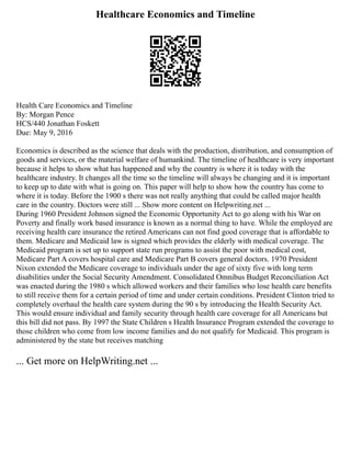 Healthcare Economics and Timeline
Health Care Economics and Timeline
By: Morgan Pence
HCS/440 Jonathan Foskett
Due: May 9, 2016
Economics is described as the science that deals with the production, distribution, and consumption of
goods and services, or the material welfare of humankind. The timeline of healthcare is very important
because it helps to show what has happened and why the country is where it is today with the
healthcare industry. It changes all the time so the timeline will always be changing and it is important
to keep up to date with what is going on. This paper will help to show how the country has come to
where it is today. Before the 1900 s there was not really anything that could be called major health
care in the country. Doctors were still ... Show more content on Helpwriting.net ...
During 1960 President Johnson signed the Economic Opportunity Act to go along with his War on
Poverty and finally work based insurance is known as a normal thing to have. While the employed are
receiving health care insurance the retired Americans can not find good coverage that is affordable to
them. Medicare and Medicaid law is signed which provides the elderly with medical coverage. The
Medicaid program is set up to support state run programs to assist the poor with medical cost,
Medicare Part A covers hospital care and Medicare Part B covers general doctors. 1970 President
Nixon extended the Medicare coverage to individuals under the age of sixty five with long term
disabilities under the Social Security Amendment. Consolidated Omnibus Budget Reconciliation Act
was enacted during the 1980 s which allowed workers and their families who lose health care benefits
to still receive them for a certain period of time and under certain conditions. President Clinton tried to
completely overhaul the health care system during the 90 s by introducing the Health Security Act.
This would ensure individual and family security through health care coverage for all Americans but
this bill did not pass. By 1997 the State Children s Health Insurance Program extended the coverage to
those children who come from low income families and do not qualify for Medicaid. This program is
administered by the state but receives matching
... Get more on HelpWriting.net ...
 