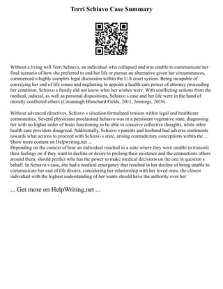 Terri Schiavo Case Summary
Without a living will Terri Schiavo, an individual who collapsed and was unable to communicate her
final scenario of how she preferred to end her life or pursue an alternative given her circumstances,
commenced a highly complex legal discussion within the U.S court system. Being incapable of
conveying her end of life issues and neglecting to appoint a health care power of attorney proceeding
her condition, Schiavo s family did not know what her wishes were. With conflicting notions from the
medical, judicial, as well as personal dispositions, Schiavo s case and her life were in the hand of
morally conflicted others (Cavanaugh Blanchard Fields, 2011, Jennings, 2010).
Without advanced directives, Schiavo s situation formulated tension within legal and healthcare
communities. Several physicians proclaimed Schiavo was in a persistent vegetative state, diagnosing
her with no higher order of brain functioning to be able to conceive collective thoughts, while other
health care providers disagreed. Additionally, Schiavo s parents and husband had adverse sentiments
towards what actions to proceed with Schiavo s state, arising contradictory conceptions within the ...
Show more content on Helpwriting.net ...
Depending on the context of how an individual resulted in a state where they were unable to transmit
their feelings on if they want to decline or desire to prolong their existence and the connections others
around them, should predict who has the power to make medical decisions on the one in question s
behalf. In Schiavo s case, she had a medical emergency that resulted in her decline of being unable to
communicate her end of life desires, considering her relationship with her loved ones, the closest
individual with the highest understanding of her wants should have the authority over her
... Get more on HelpWriting.net ...
 