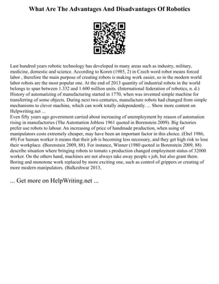 What Are The Advantages And Disadvantages Of Robotics
Last hundred years robotic technology has developed in many areas such as industry, military,
medicine, domestic and science. According to Koren (1985, 2) in Czech word robot means forced
labor , therefore the main purpose of creating robots is making work easier, so in the modern world
labor robots are the most popular one. At the end of 2013 quantity of industrial robots in the world
belongs to span between 1.332 and 1.600 million units. (International federation of robotics, n. d.)
History of automatizing of manufacturing started in 1770, when was invented simple machine for
transferring of some objects. During next two centuries, manufacture robots had changed from simple
mechanisms to clever machine, which can work totally independently. ... Show more content on
Helpwriting.net ...
Even fifty years ago government carried about increasing of unemployment by reason of automation
rising in manufactories (The Automation Jobless 1961 quoted in Borenstein 2009). Big factories
prefer use robots to labour. An increasing of price of handmade production, when using of
manipulators costs extremely cheaper, may have been an important factor in this choice. (Ebel 1986,
49) For human worker it means that their job is becoming less necessary, and they get high risk to lose
their workplace. (Borenstain 2009, 88). For instance, Winner (1980 quoted in Borenstein 2009, 88)
describe situation where bringing robots to tomato s production changed employment status of 32000
worker. On the others hand, machines are not always take away people s job, but also grant them.
Boring and monotone work replaced by more exciting one, such as control of grippers or creating of
more modern manipulators. (Balkeshwar 2013,
... Get more on HelpWriting.net ...
 