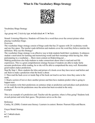 What Is The Vocabulary Bingo Strategy
Vocabulary Bingo Strategy
1
Age group: ● k 2 Activity type :● Individuals ● 3 5 ● Pairs
Strand: Listening Objective: Students will listen for a word then cover the correct picture when
playing vocabulary bingo.
Overview
The vocabulary bingo strategy consist of bingo cards that has 25 squares with 24 vocabulary words
and one free space. The teacher reads definition and students cover the word they believe matches the
definition. Why use this Strategy?
The vocabulary bingo strategy is an effective way to help students build their vocabulary. It enhances
student s motivation for learning and memorizing words and their meanings while having fun. After
participating in a vocabulary ... Show more content on Helpwriting.net ...
Making predictions also help students to make connections about what is read and real life
experiences. This is a great comprehension strategy because if students are able to make fairly
accurate predictions while reading, he or she will be able to comprehend the story well. Remember
good readers makes predictions.
Step By Step 1. Show students the titles and picture of a book cover they have never read before and
ask them to make a prediction what the book is about.
2. Then read the back cover or inside flap of the book out loud to see how close they came to the
mark.
3. Read a section of text or show another picture and then have students predict what is going to
happen next.
4. Let students write their predictions on sentence strips or prediction card and place each prediction
on the wall. Revisit the predictions once the action has been revealed in the story.
Example
This is an example of a prediction card. Teacher ask the question, where is Pete going? Students look
at each picture and write their guess. The pictures serves as the clue.
Reference
Conley, M. (2008). Content area literacy: Learners in context. Boston: Pearson/Allyn and Bacon.
Frayer Model Strategy
6
● 3 5 ●Individuals
● 6 8
 
